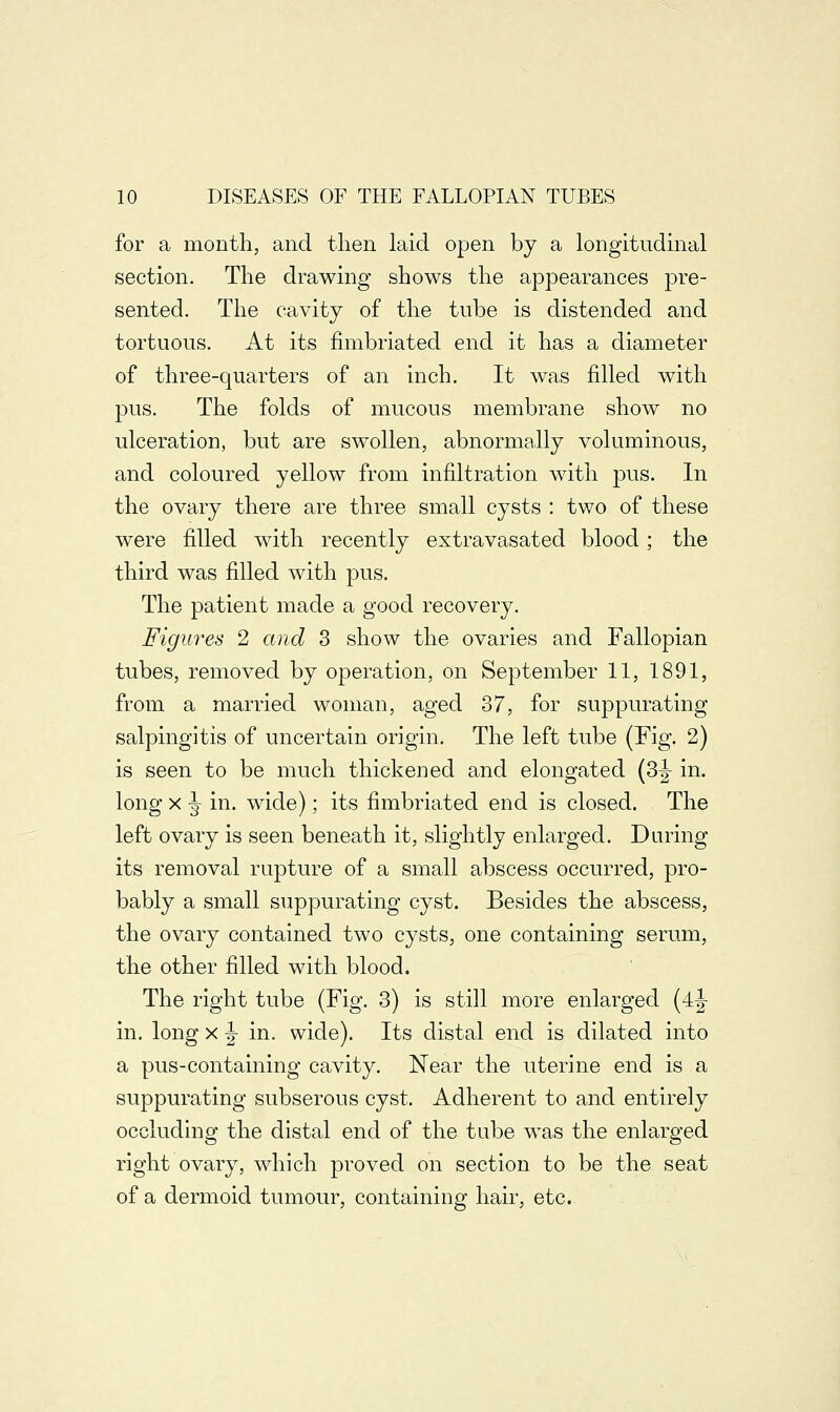 for a month, and then laid open by a longitudinal section. The drawing shows the appearances pre- sented. The cavity of the tube is distended and tortuous. At its fimbriated end it has a diameter of three-quarters of an inch. It was filled with pus. The folds of mucous membrane show no ulceration, but are swollen, abnormally voluminous, and coloured yellow from infiltration with pus. In the ovary there are three small cysts : two of these were filled with recently extravasated blood; the third was filled with pus. The patient made a good recovery. Figures 2 and 3 show the ovaries and Fallopian tubes, removed by operation, on September 11, 1891, from a married woman, aged 37, for suppurating salpingitis of uncertain origin. The left tube (Fig. 2) is seen to be much thickened and elongated (3|- in. long x ^ in. wide); its fimbriated end is closed. The left ovary is seen beneath it, slightly enlarged. Daring its removal rupture of a small abscess occurred, pro- bably a small suppurating cyst. Besides the abscess, the ovary contained two cysts, one containing serum, the other filled with blood. The right tube (Fig. 3) is still more enlarged (4j- in. long x |- in. wide). Its distal end is dilated into a pus-containing cavity. Near the uterine end is a suppurating subserous cyst. Adherent to and entirely occluding the distal end of the tube was the enlarged right ovary, which proved on section to be the seat of a dermoid tumour, containing hair, etc.