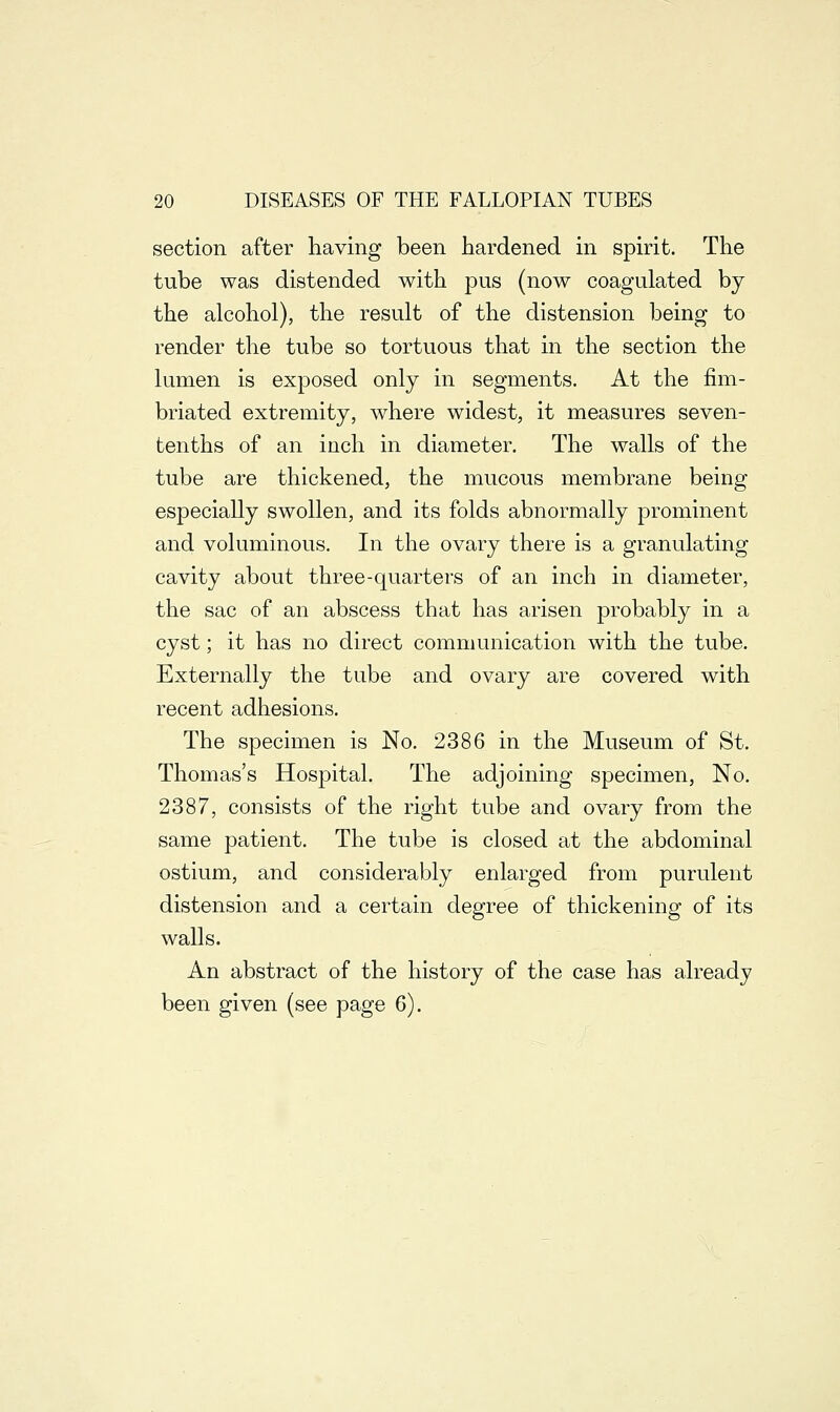 section after having been hardened in spirit. The tube was distended with pus (now coagulated by the alcohol), the result of the distension being to render the tube so tortuous that in the section the lumen is exposed only in segments. At the fim- briated extremity, where widest, it measures seven- tenths of an inch in diameter. The walls of the tube are thickened, the mucous membrane being especially swollen, and its folds abnormally prominent and voluminous. In the ovary there is a granulating cavity about three-quarters of an inch in diameter, the sac of an abscess that has arisen probably in a cyst; it has no direct communication with the tube. Externally the tube and ovary are covered with recent adhesions. The specimen is No. 2386 in the Museum of St. Thomas's Hospital. The adjoining specimen, No. 2387, consists of the right tube and ovary from the same patient. The tube is closed at the abdominal ostium, and considerably enlarged from purulent distension and a certain degree of thickening of its walls. An abstract of the history of the case has already been given (see page 6).