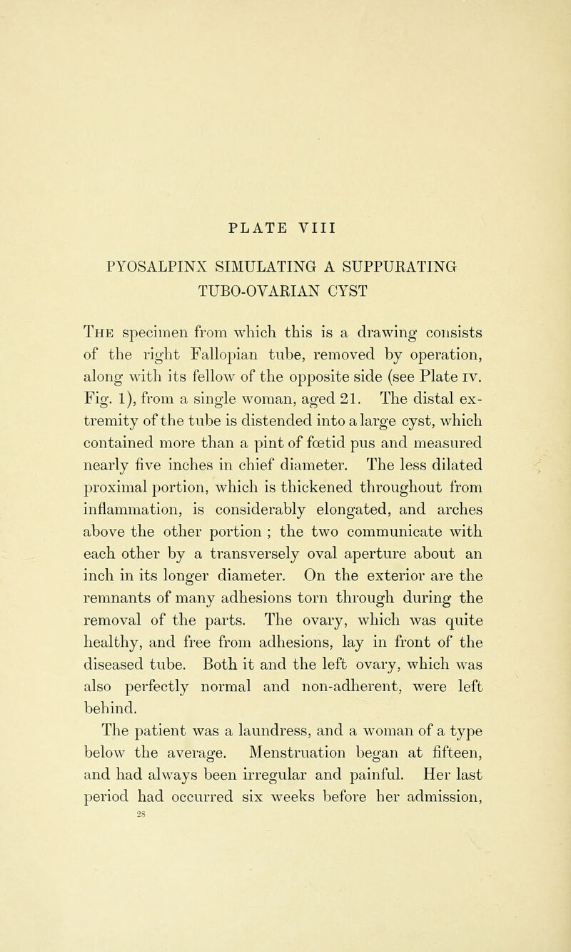 PYOSALPINX SIMULATING A SUPPURATING TUBO-OVARIAN CYST The specimen from which this is a drawing consists of the right Fallopian tube, removed by operation, along with its fellow of the opposite side (see Plate iv. Fig. 1), from a single woman, aged 21. The distal ex- tremity of the tube is distended into a large cyst, which contained more than a pint of foetid pus and measured nearly five inches in chief diameter. The less dilated proximal portion, which is thickened throughout from inflammation, is considerably elongated, and arches above the other portion ; the two communicate with each other by a transversely oval aperture about an inch in its longer diameter. On the exterior are the remnants of many adhesions torn through during the removal of the parts. The ovary, which was quite healthy, and free from adhesions, lay in front of the diseased tube. Both it and the left ovary, which was also perfectly normal and non-adherent, were left behind. The patient was a laundress, and a woman of a type below the average. Menstruation began at fifteen, and had always been irregular and painful. Her last period had occurred six weeks before her admission,