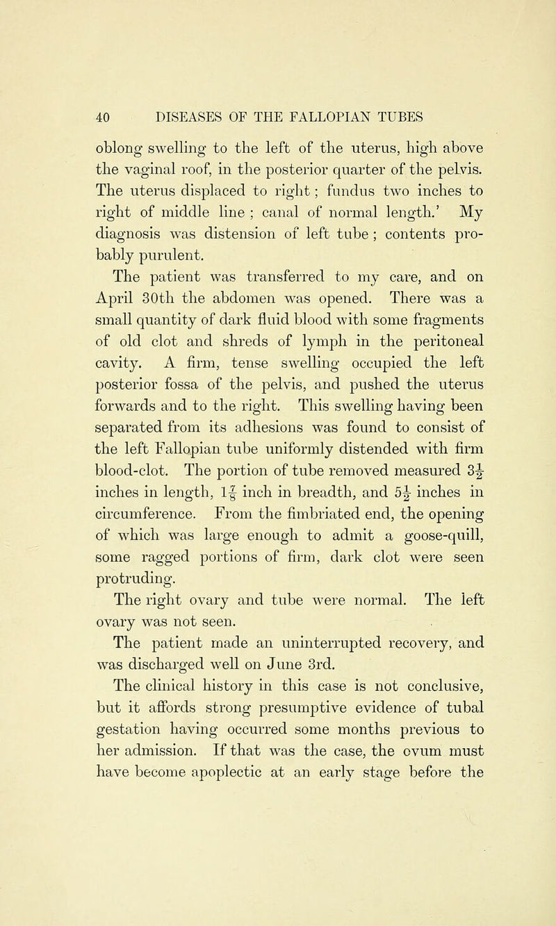 oblong swelling to the left of the uterus, high above the vaginal roof, in the posterior quarter of the pelvis. The uterus displaced to right; fundus two inches to right of middle line ; canal of normal length.' My diagnosis was distension of left tube ; contents pro- bably purulent. The patient was transferred to my care, and on April 30th the abdomen was opened. There was a small quantity of dark fluid blood with some fragments of old clot and shreds of lymph in the peritoneal cavity. A firm, tense swelling occupied the left posterior fossa of the pelvis, and pushed the uterus forwards and to the right. This swelling having been separated from its adhesions was found to consist of the left Fallopian tube uniformly distended with firm blood-clot. The portion of tube removed measured 3|- inches in length, If inch in breadth, and 5j inches in circumference. From the fimbriated end, the opening of which was large enough to admit a goose-quill, some ragged portions of firm, dark clot were seen protruding. The right ovary and tube were normal. The left ovary was not seen. The patient made an uninterrupted recovery, and was discharged well on June 3rd. The clinical history in this case is not conclusive, but it affords strong presumptive evidence of tubal gestation having occurred some months previous to her admission. If that was the case, the ovum must have become apoplectic at an early stage before the