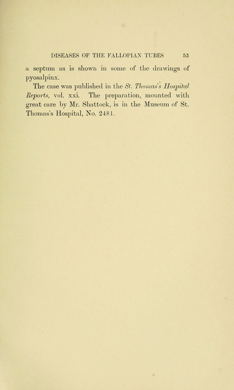 a septum as is shown in some of the drawings of pyosalpinx. The case was published in the St. Thomas's Hospital Reports, vol. xxi. The preparation, mounted with great care by Mr. Shattock, is in the Museum of St. Thomas's Hospital, No. 2481.