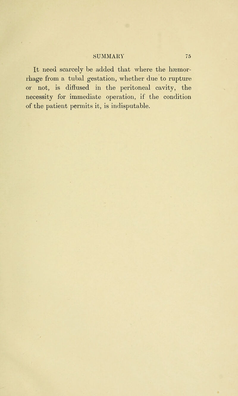 It need scarcely be added that where the hemor- rhage from a tubal gestation, whether due to rupture or not, is diffused in the peritoneal cavity, the necessity for immediate operation, if the condition of the patient permits it, is indisputable.