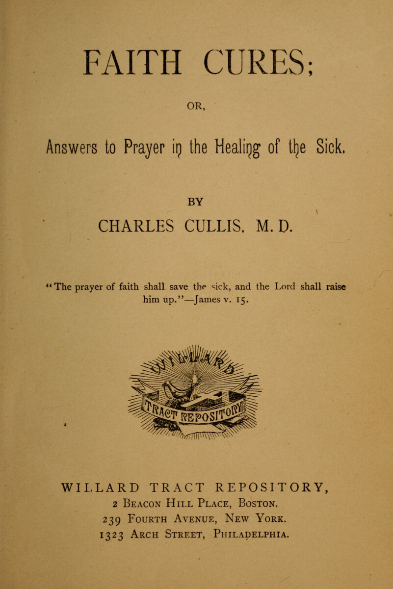 FAITH CURES; OR, Answers to Prayer \\) the Healiijg of tlje Sick. BY CHARLES CULLIS. M. D. ■ The prayer of faith shall save thp '^ick, and the Lord shall raise him up.—James v. 15. WILLARD TRACT REPOSITORY, 2 Beacon Hill Place, Boston. 239 Fourth Avenue, New York. 1323 Arch Street, Philadelphia.