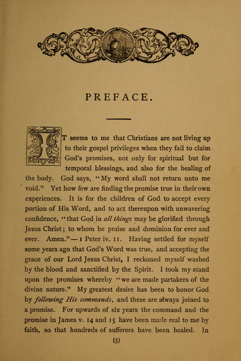PREFACE T seems to me that Christians are not living up to their gospel privileges when they fail to claim God's promises, not only for spiritual but for temporal blessings, and also for the healing of the body. God says, My word shall not return unto me void. Yet how few are finding the promise true in their own experiences. It is for the children of God to accept every portion of His Word, and to act thereupon with unwavering confidence, that God in all things may be glorified through Jesus Christ; to whom be praise and dominion for ever and ever. Amen.—i Peter iv. ii. Having settled for myself some years ago that God's Word was true, and accepting the grace of our Lord Jesus Christ, I reckoned myself washed by the blood and sanctified by the Spirit. I took my stand upon the promises whereby  we are made partakers of the divine nature. My greatest desire has been to honor God by following His commands^ and these are always joined to a promise. For upwards of six years the command and the promise in James v. 14 and 15 have been made real to me by faith, so that hundreds of sufferers have been healed. In