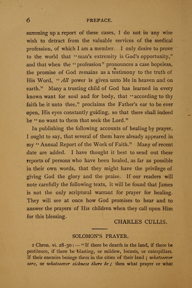 summing up a report of these cases, I do not in any wise wish to detract from the valuable services of the medical profession, of which I am a member. I only desire to prove to the world that man's extremity is God's opportunity,''' and that when the  profession pronounces a case hopeless, the promise of God remains as a testimony to the truth of His Word,  All power is given unto Me in heaven and on earth. Many a trusting child of God has learned in every known want for soul and for body, that '* according to thy faith be it unto thee, proclaims the Father's ear to be ever open, His eyes constantly guiding, so that there shall indeed be no want to them that seek the Lord. In publishing the following accounts of healing by prayer, I ought to say, that several of them have already appeared in my  Annual Report of the Work of Faith. Many of recent date are added. I have thought it best to send out these reports of persons who have been healed, as far as possible in their own words, that they might have the privilege of giving God the glory and the praise. If our readers will note carefully the following texts, it will be found that James is not the only scriptural warrant for prayer for healing. They will see at once how God promises to hear and to answer the prayers of His children when they call upon Him for this blessing. CHARLES CULLIS. SOLOMON'S PRAYER. 2 Cliron. VI. 28-30: — If there be dearth in the land, if there be pestilence, if there be blasting, or mildew, locusts, or caterpillars. If their enemies besiege thern in the cities of their land ; whatsoever sore, or whatsoever sickness there be; then what prayer or what