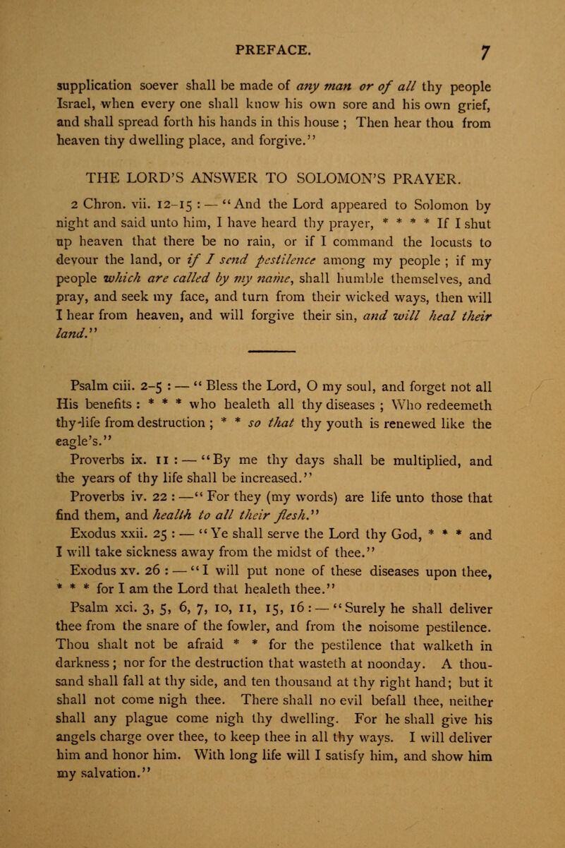 supplication soever shall be made of any man or of all thy people Israel, when every one shall know his own sore and his own grief, and shall spread forth his hands in this house ; Then hear thou from heaven thy dwelling place, and forgive. THE LORD'S ANSWER TO SOLOMON'S PRAYER. 2 Chron. vii. 12-15 • — And the Lord appeared to Solomon by night and said unto him, 1 have heard thy prayer, * * * * if i g^ut up heaven that there be no rain, or if I command the locusts to devour the land, or if I send pestilence among my people ; if my people which are called by my naihe, shall humble themselves, and pray, and seek my face, and turn from their wicked ways, then will I hear from heaven, and will forgive their sin, and will heal their land:' Psalm ciii. 2-5 : — *♦ Bless the Lord, O my soul, and forget not all His benefits : * * * who healeth all thy diseases ; Who redeemeth thy-life from destruction \ * * so that thy youth is renewed like the eagle's. Proverbs ix. ii : — By me thy days shall be multiplied, and the years of thy life shall be increased. Proverbs iv. 22 : — For they (my words) are life unto those that find them, and health to all their flesh:' Exodus xxii. 25 : — Ye shall serve the Lord thy God, * ♦ * and I will take sickness away from the midst of thee. Exodus XV. 26 : — I will put none of these diseases upon thee, * * * for I am the Lord that healeth thee. Psalm xci. 3, 5, 6, 7, 10, 11, 15, 16: —Surely he shall deliver thee from the snare of the fowler, and from the noisome pestilence. Thou shalt not be afraid * * for the pestilence that walketh in darkness ; nor for the destruction that wasteth at noonday. A thou- sand shall fall at thy side, and ten thousand at thy right hand; but it shall not come nigh thee. There shall no evil befall thee, neither shall any plague come nigh thy dwelling. For he shall give his angels charge over thee, to keep thee in all thy ways. I will deliver him and honor him. With long life will I satisfy him, and show him my salvation.