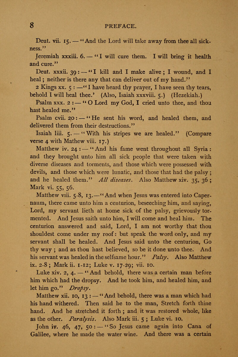 Deut. vii. 15. — And the Lord will take away from thee all sick- ness. Jeremiah xxxiii. 6. — I will cure them. I will bring it health and cure. Deut. xxxii. 39: — I kill and I make alive; I wound, and I heal; neither is there any that can deliver out of my hand. 2 Kings XX. 5 : — I have heard thy prayer, I have seen thy tears, behold 1 will heal thee.' (Also, Isaiah xxxviii. 5.) (Hczekiah.) Psalm XXX. 2 :—  O Lord my God, I cried unto thee, and thou hast healed me. Psalm cvii. 20: — He sent his word, and healed them, and delivered them from their destructions. Isaiah liii. 5. — With his stripes we are healed. (Compare verse 4 with Mathew viii. 17.) Matthew iv. 24: — And his fame went throughout all Syria: and they brought unto him all sick people that were taken with diverse diseases and torments, and those which were possessed with devils, and those which were lunatic, and those that had the palsy ; and he healed them. All diseases. Also Matthew xiv. 35, 36; Mark vi. 55, 56. Matthew viii. 5-8, 13.—And when Jesus was entered into Caper- naum, there came unto him a centurion, beseeching him, and saying, Lord, my servant lieth at home sick of the palsy, grievously tor- mented. And Jesus saith unto him, I will come and heal him. The centurion answered and said, Lord, I am not worthy that thou shouldest come under my roof: but speak the word only, and my servant shall be healed. And Jesus said unto the centurion. Go thy way ; and as thou hast believed, so be it done unto thee. And his servant was healed in the selfsame hour.'' Palsy. Also Matthew ix. 2-8 ; Mark ii. 1-12; Luke v. 17-29; vii. 10. Luke xiv. 2, 4. — And behold, there v/as a certain man before him which had the dropsy. And he took him, and healed him, and let him go. Dropsy. Matthew xii. 10, 13 : — And behold, there was a man which had his hand withered. Then said he to the man. Stretch forth thine hand. And he stretched it forth ; and it was restored whole, like as the other. Paralysis. Also Mark iii. 5 ; Luke vi. 10. John iv. 46, 47, 50: — So Jesus came again into Cana of Galilee, where he made the water wine. And there was a certain