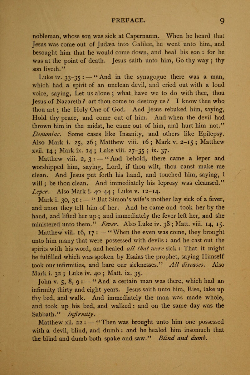 nobleman, whose son was sick at Capernaum. When he heard that Jesus was come out of Judaea into Galilee, he went unto him, and besought him that he would come down, and heal his son : for he was at the point of death. Jesus saith unto him, Go thy way ; thy son liveih. Luke iv. 33-35 : — And in the synagogue there was a man, which had a spirit of an unclean devil, and cried out with a loud voice, saying. Let us alone ; what have we to do with thee, thou Jesus of Nazareth ? art thou come to destroy us ? I know thee who thou art ; the Holy One of God. And Jesus rebuked him, saying. Hold thy peace, and come out of him. And when the devil had thrown him in the midst, he came out of him, and hurt him not. Demoniac. Some cases like Insanity, and others like Epilepsy. Also Mark i. 25, 26; Matthew viii. 16 ; Mark v. 2-15 ; Matthew xvii. 14 ; Mark ix. 14 ; Luke viii. 27-35 '■> ^^- 37- Matthew viii. 2,3:—And behold, there came a leper and worshipped him, saying, Lord, if thou wilt, thou canst make me clean. And Jesus put forth his hand, and touched him, saying, [ will; be thou clean. And immediately his leprosy was cleansed. Leper. Also Mark i. 40-44 ; Luke v. 12-14. Mark i. 30, 31 : —  But Simon's wife's mother lay sick of a fever, and anon they tell him of her. And he came and took her by the hand, and lifted her up ; and immediately the fever left her, and she ministered unto them. Fever. Also Luke iv. 38 ; JMatt. viii. 14, 15. Matthew viii. 16, 17 : — When the even was come, they brought unto him many that v/ere possessed with devils : and he cast out the spirits with his word, and healed all that were sick : That it might be fulfilled which was spoken by Esaias the prophet, saying Himself took our infirmities, and bare our sicknesses. All diseases. Also Mark i. 32 ; Luke iv. 40 ; Matt. ix. 35. John v. 5, 8, 9 :— And a certain man was there, which had an infirmity thirty and eight years. Jesus saith unto him. Rise, take up thy bed, and walk. And immediately the man was made whole, and took up his bed, and walked : and on the same day was the Sabba th. Infirtnity. Matthew xii. 22 : — Then was brought unto him one possessed with a devil, blind, and dumb : and he healed him insomuch that the blind and dumb both spake and saw. Blind and dumb.