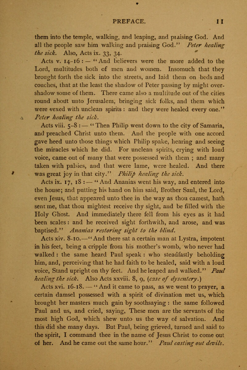 them into the temple, walking, and leaping, and piaising God. And all the people saw him walking and praising God. Peter healing the sick. Also, Acts ix. 33, 34.  Acts V. 14-16:— And believers were the more added to the Lord, multitudes both of men and women. Insomuch that they brought forth the sick into the streets, and laid them on beds and couches, that at the least the shadow of Peter passing by might over- shadow some of them. There came also a multitude out of the cities round aboitt unto Jerusalem, bringing sick folks, and them which were vexed with unclean spirits : and they were healed every one. Peter healing the sick. Acts viii. 5-8 :—  Then Philip went down to the city of Samaria, and preached Christ unto them. And the people with one accord gave heed unto those things which Philip spake, hearing and seeing the miracles which he did. For unclean spirits, crying with loud voice, came out of many that were possessed with them ; and many taken with palsies, and that were lame, were healed. And there was great joy in that city. Philip healing the sick. Acts ix. 17, iS : —  And Ananias went his way, and entered into the house; and putting his hand on him said. Brother Saul, the Lord, even Jesus, that appeared unto thee in the way as thou earnest, hath sent me, that thou mightest receive thy sight, and be filled with the Holy Ghost, And immediately there fell from his eyes as it had been scales : and he received sight forthwith, and arose, and was baptised. Ananias restoring sight to the blind. Acts xiv. 8-10.—And there sat a certain man at Lystra, impotent in his feet, being a cripple from his mother's womb, who never had walked : the same heard Paul speak : who steadfastly beholding him, and, perceiving that he had faith to be healed, said with a loud voice. Stand upright on thy feet. And he leaped and walked. Paul healing the sick. Also Acts xxviii. 8, 9, [case of dysentery.) Acts xvi, 16-18. — And it came to pass, as we went to prayer, a certain damsel possessed with a spirit of divination met us, which brought her masters much gain by soothsaying : the same followed Paul and us, and cried, saying, These men are the servants of the most high God, which shew unto us the way of salvation. And this did she many days. But Paul, being grieved, turned and said to the spirit, I command thee in the name of Jesus Christ to come out of her. And he came out the same hour. Paul casting out devils.