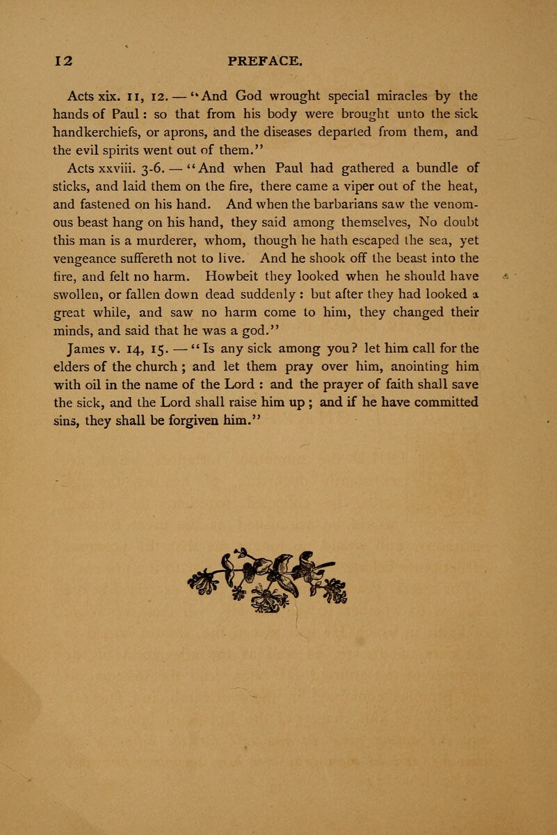 Acts xix. II, 12. — And God wrought special miracles by the hands of Paul: so that from his body were brought unto the sick handkerchiefs, or aprons, and the diseases departed from them, and the evil spirits went out of them. Acts xxviii. 3-6. — And when Paul had gathered a bundle of sticks, and laid them on the fire, there came a viper out of the heat, and fastened on his hand. And when the barbarians saw the venom- ous beast hang on his hand, they said among themselves, No doubt this man is a murderer, whom, though he hath escaped the sea, yet vengeance suffereth not to live. And he shook off the beast into the fire, and felt no harm. Howbeit they looked when he should have swollen, or fallen down dead suddenly : but after they had looked a great while, and saw no harm come to him, they changed their minds, and said that he was a god. James v. 14, 15. — Is any sick among you? let him call for the elders of the church ; and let them pray over him, anointing him with oil in the name of the Lord : and the prayer of faith shall save the sick, and the Lord shall raise him up ; and if he have committed sins, they shall be forgiven him.