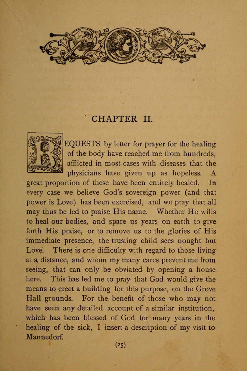 EQUESTS by letter for prayer for the healing of the body have reached me from hundreds, afflicted in most cases with diseases that the physicians have given up as hopeless. A great proportion of these have been entirely healed. In every case we believe God's sovereign power (and that power is Love) has been exercised, and we pray that all may thus be led to praise His name. Whether He wills to heal our bodies, and spare us years on earth to give forth His praise, or to remove us to the glories of His immediate presence, the trusting child sees nought but Love. There is one difficulty with regard to those living ai a, distance, and whom my many cares prevent me from seeing, that can only be obviated by opening a house here. This has led me to pray that God would give the means to erect a building for this purpose, on the Grove Hall grounds. For the benefit of those who may not have seen any detailed account of a similar institution, which has been blessed of God for many years in the healing of the sick, I insert a description of my visit to Mannedorf.