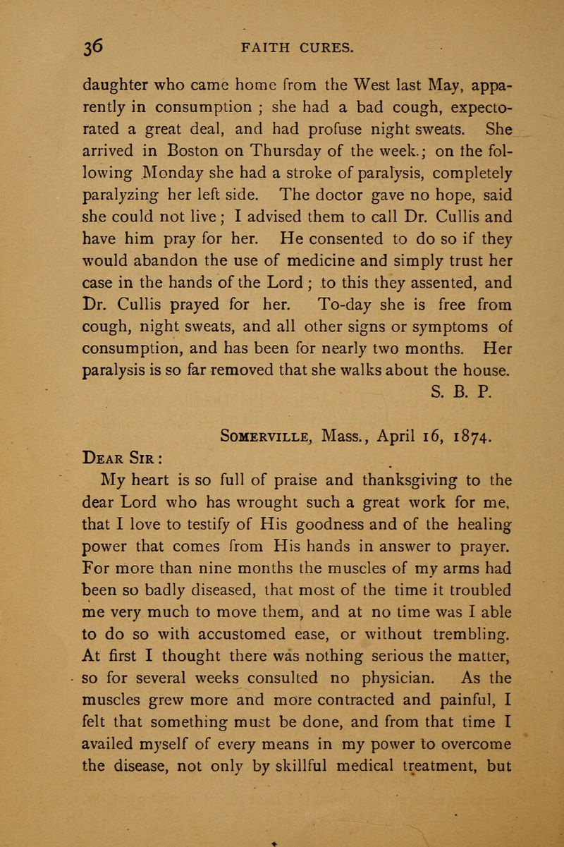 daughter who came home from the West last May, appa- rently in consumption ; she had a bad cough, expecto- rated a great deal, and had profuse night sweats. She arrived in Boston on Thursday of the week.; on the fol- lowing Monday she had a stroke of paralysis, completely paralyzing her left side. The doctor gave no hope, said she could not live; I advised them to call Dr. Cullis and have him pray for her. He consented to do so if they would abandon the use of medicine and simply trust her case in the hands of the Lord ; to this they assented, and Br. Cullis prayed for her. To-day she is free from cough, night sweats, aiid all other signs or symptoms of consumption, and has been for nearly two months. Her paralysis is so far removed that she walks about the house. S. B. P. SoMERviLLE, Mass., April 16, 1874. Dear Sir : My heart is so full of praise and thanksgiving to the dear Lord who has wrought such a great work for me, that I love to testify of His goodness and of the healing power that comes from His hands in answer to prayer. For more than nine months the muscles of my arms had been so badly diseased, that most of the time it troubled me very much to move them, and at no time was I able to do so with accustomed ease, or without trembling. At first I thought there was nothing serious the matter, so for several weeks consulted no physician. As the muscles grew more and more contracted and painful, I felt that something must be done, and from that time I availed myself of every means in my power to overcome the disease, not only by skillful medical treatment, but