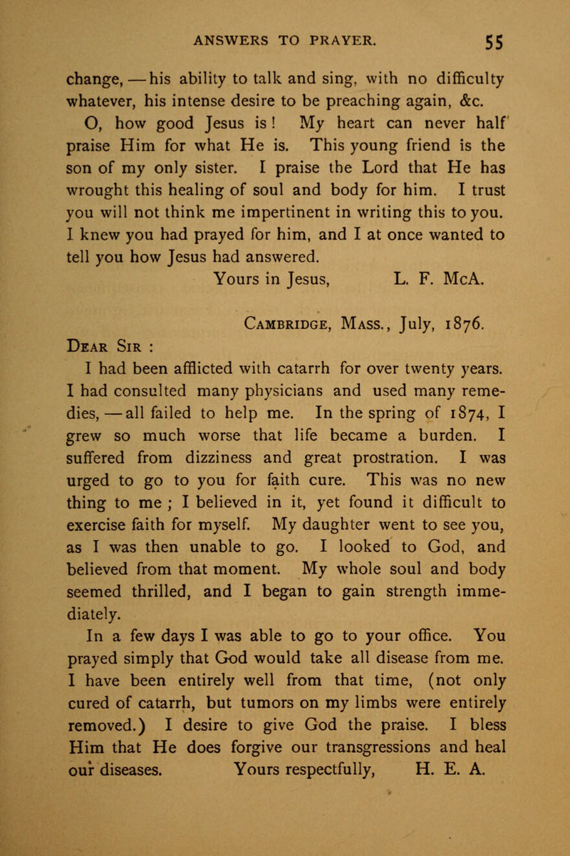 change,—his ability to talk and sing, with no difficulty whatever, his intense desire to be preaching again, &c. O, how good Jesus is ! My heart can never half praise Him for what He is. This young friend is the son of my only sister. I praise the Lord that He has wrought this healing of soul and body for him. I trust you will not think me impertinent in writing this to you. 1 knew you had prayed for him, and I at once wanted to tell you how Jesus had answered. Yours in Jesus, L. F. McA. Cambridge, Mass., July, 1876. Dear Sir : I had been afflicted with catarrh for over twenty years. I had consulted many physicians and used many reme- dies,— all failed to help me. In the spring of 1S74, I grew so much worse that life became a burden. I suffered from dizziness and great prostration. I was urged to go to you for faith cure. This was no new thing to me ; I believed in it, yet found it difficult to exercise faith for myself. My daughter went to see you, as I was then unable to go. I looked to God, and believed from that moment. My whole soul and body seemed thrilled, and I began to gain strength imme- diately. In a few days I was able to go to your office. You prayed simply that God would take all disease from me. I have been entirely well from that time, (not only cured of catarrh, but tumors on my limbs were entirely removed.) I desire to give God the praise. I bless Him that He does forgive our transgressions and heal our diseases. Yours respectfully, H. E. A.