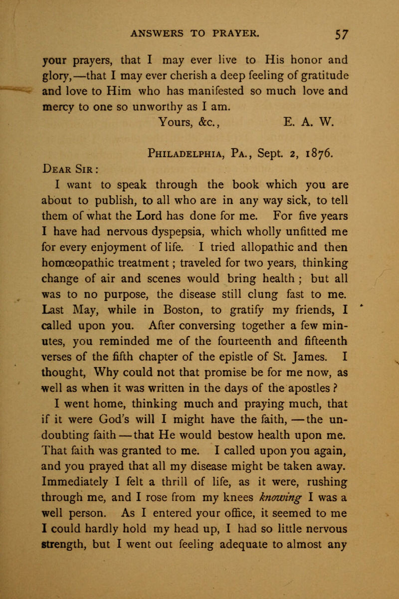 your prayers, that I may ever live to His honor and glory,—that I may ever cherish a deep feeling of gratitude and love to Him who has manifested so much love and mercy to one so unworthy as I am. Yours, &c., E. A. W. Philadelphia, Pa., Sept. 2, 1876. Dear Sir : I want to speak through the book which you are about to publish, to all who are in any way sick, to tell them of what the Lord has done for me. For five years I have had nervous dyspepsia, which wholly unfitted me for every enjoyment of life. I tried allopathic and then homoeopathic treatment; traveled for two years, thinking change of air and scenes would bring health ; but all was to no purpose, the disease still clung fast to me. Last May, while in Boston, to gratify my friends, I called upon you. After conversing together a few min- utes, you reminded me of the fourteenth and fifteenth verses of the fifth chapter of the epistle of St. James. I thought, Why could not that promise be for me now, as well as when it was written in the days of the apostles ? I went home, thinking much and praying much, that if it were God's will I might have the faith, —the un- doubting faith—that He would bestow health upon me. That faith was granted to me. I called upon you again, and you prayed that all my disease might be taken away. Immediately I felt a thrill of life, as it were, rushing through me, and I rose from my knees knowing I was a well person. As I entered your ofiSce, it seemed to me I could hardly hold my head up, I had so little nervous strength, but I went out feeling adequate to almost any