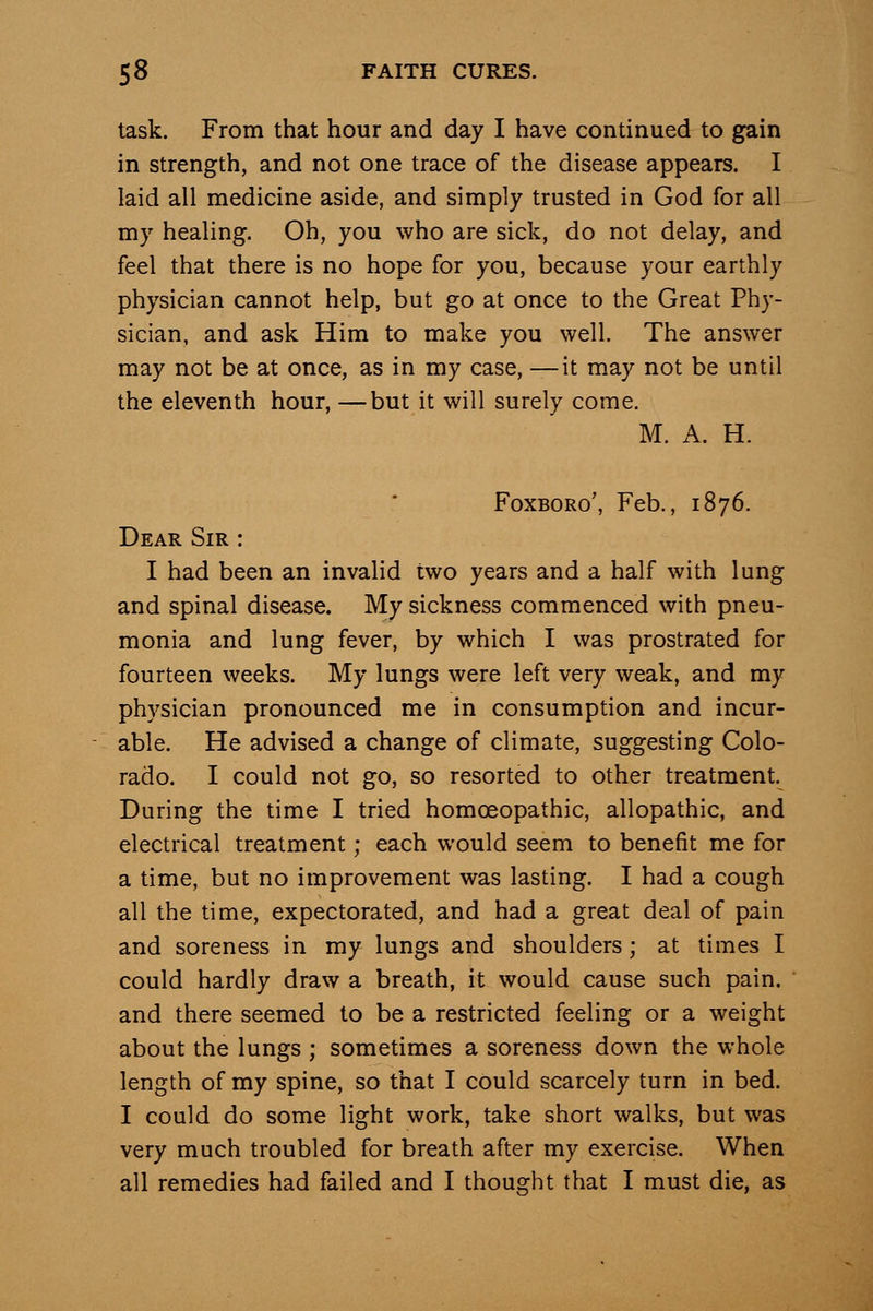 task. From that hour and day I have continued to gain in strength, and not one trace of the disease appears. I laid all medicine aside, and simply trusted in God for all my healing. Oh, you who are sick, do not delay, and feel that there is no hope for you, because your earthly physician cannot help, but go at once to the Great Phy- sician, and ask Him to make you well. The answer may not be at once, as in my case, —it may not be until the eleventh hour, —but it will surely come. M. A. H. FoxBORo', Feb., 1876. Dear Sir : I had been an invalid two years and a half with lung and spinal disease. My sickness commenced with pneu- monia and lung fever, by which I was prostrated for fourteen weeks. My lungs were left very weak, and my physician pronounced me in consumption and incur- able. He advised a change of climate, suggesting Colo- rado. I could not go, so resorted to other treatment. During the time I tried homoeopathic, allopathic, and electrical treatment; each would seem to benefit me for a time, but no improvement was lasting. I had a cough all the time, expectorated, and had a great deal of pain and soreness in my lungs and shoulders; at times I could hardly draw a breath, it would cause such pain, and there seemed to be a restricted feeling or a weight about the lungs ; sometimes a soreness down the whole length of my spine, so that I could scarcely turn in bed. I could do some light work, take short walks, but was very much troubled for breath after my exercise. When all remedies had failed and I thought that I must die, as