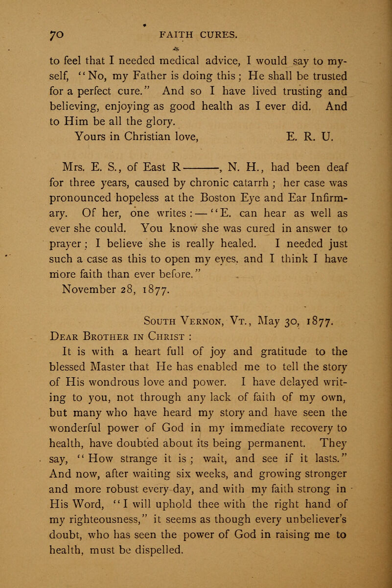 to feel that I needed medical advice, I would say to my- self, No, my Father is doing this ; He shall be trusted for a perfect cure. And so I have lived trusting and believing, enjoying as good health as I ever did. And to Him be all the glory. Yours in Christian love, E. R. U. Mrs. E. S., of East R , N. H., had been deaf for three years, caused by chronic catarrh ; her case was pronounced hopeless at the Boston Eye and Ear Infirm- ary. Of her, one writes : —  E. can hear as well as ever she could. You know she was cured in answer to prayer; I believe she is really healed. I needed just such a case as this to open my eyes, and I think I have more faith than ever before. November 28, 1877. South Vernon, Vt., I\Iay 30, 1877. Dear Brother in Christ : It is with a heart full of joy and gratitude to the blessed Master that He has enabled me to tell the story of His wondrous love and power. I have delayed writ- ing to you, not through any lack of faith of my own, but many who have heard my story and have seen the wonderful power of God in my immediate recovery to health, have doubted about its being permanent. They say, How strange it is; wait, and see if it lasts. And now, after waiting six weeks, and growing stronger and more robust every day, and with my faith strong in His Word, I will uphold thee with the right hand of my righteousness, it seems as though every unbeliever's doubt, who has seen the power of God in raising me to health, must be dispelled.