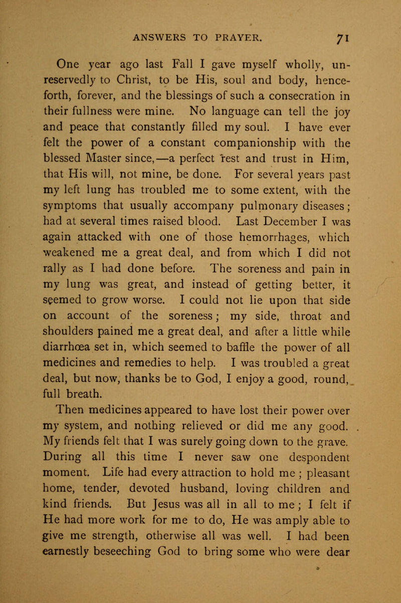 One year ago last Fall I gave myself wholly, un- reservedly to Christ, to be His, soul and body, hence- forth, forever, and the blessings of such a consecration in their fullness were mine. No language can tell the joy and peace that constantly filled my soul. I have ever felt the power of a constant companionship with the blessed Master since,—a perfect rest and trust in Him, that His will, not mine, be done. For several years past my left lung has troubled me to some extent, with the symptoms that usually accompany pulmonary diseases; had at several times raised blood. Last December I was again attacked with one of those hemorrhages, which weakened me a great deal, and from which I did not rally as I had done before. The soreness and pain in my lung was great, and instead of getting better, it seemed to grow worse. I could not lie upon that side on account of the soreness; my side, throat and shoulders pained me a great deal, and after a little while diarrhoea set in, which seemed to baffle the power of all medicines and remedies to help. I was troubled a great deal, but now, thanks be to God, I enjoy a good, round, full breath. Then medicines appeared to have lost their power over my system, and nothing relieved or did me any good. My friends felt that I was surely going down to the grave. During all this time I never saw one despondent moment. Life had every attraction to hold me ; pleasant home, tender, devoted husband, loving children and kind friends. But Jesus was all in all to me; I felt if He had more work for me to do. He was amply able to give me strength, otherwise all was well. I had been earnestly beseeching God to bring some who were dear