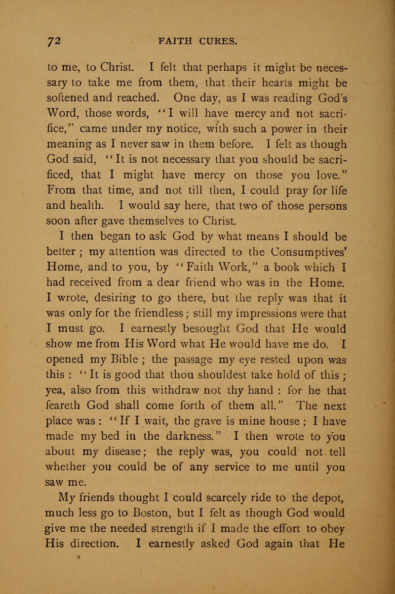 to me, to Christ. I felt that perhaps it might be neces- sary to take me from them, that their hearts might be softened and reached. One day, as I was reading God's Word, those words, I will have mercy and not sacri- fice, came under my notice, with such a power in their meaning as I never saw in them before. I felt as though God said, It is not necessary that you should be sacri- ficed, that I might have mercy on those you love. From that time, and not till then, I could pray for life and health. I would say here, that two of those persons soon after gave themselves to Christ. I then began to ask God by what means I should be better ; my attention was directed to the Consumptives* Home, and to you, by Faith Work, a book which I had received from a dear friend who was in the Home. I wrote, desiring to go there, but the reply was that it was only for the friendless; slill my impressions were that I must go. I earnestly besought God that He would show me from His Word what He would have me do. I opened my Bible ; the passage my eye rested upon was this : *' It is good that thou shouldest take hold of this ; yea, also from this withdraw not thy hand : for he that feareth God shall come forth of them all. The next place was :  If I wait, the grave is mine house ; I have made my bed in the darkness. I then wrote to you about my disease; the reply was, you could not. tell whether you could be of any service to me until you saw me. My friends thought I could scarcely ride to the depot, much less go to Boston, but I felt as though God would give me the needed strength if I made the effort to obey His direction. I earnestly asked God again that He