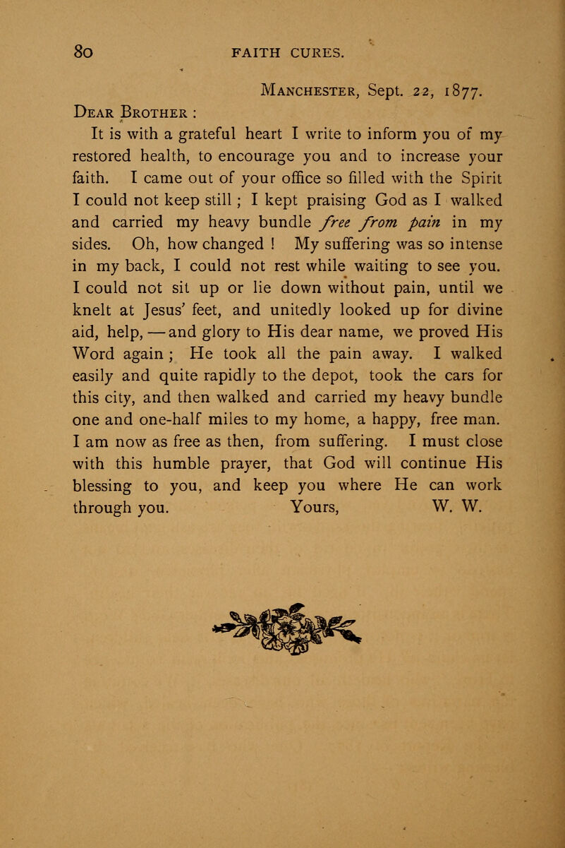 Manchester, Sept. 22, 1877. Dear Brother : It is with a grateful heart I write to inform you of my restored health, to encourage you and to increase your faith. I came out of your office so filled with the Spirit I could not keep still; I kept praising God as I walked and carried my heavy bundle /ree from pain in my sides. Oh, how changed ! My suffering was so intense in my back, I could not rest while waiting to see you. I could not sit up or lie down without pain, until we knelt at Jesus' feet, and unitedly looked up for divine aid, help, —and glory to His dear name, we proved His Word again ; He took all the pain away. I walked easily and quite rapidly to the depot, took the cars for this city, and then walked and carried my heavy bundle one and one-half miles to my home, a happy, free man. I am now as free as then, from suffering. I must close with this humble prayer, that God will continue His blessing to you, and keep you where He can work through you. Yours, W. W.