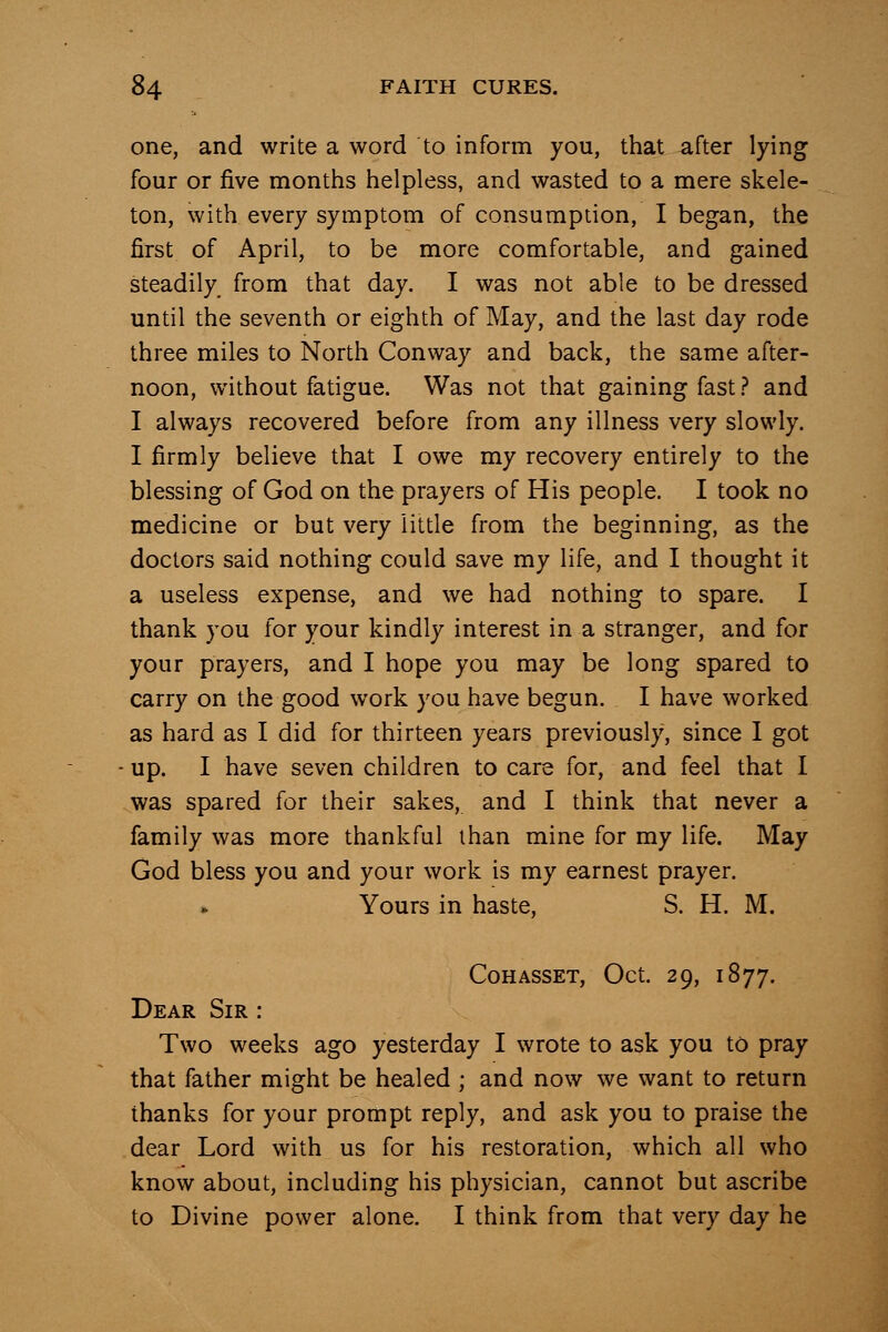 one, and write a word to inform you, that after lying four or five months helpless, and wasted to a mere skele- ton, with every symptom of consumption, I began, the first of April, to be more comfortable, and gained steadily from that day. I was not able to be dressed until the seventh or eighth of May, and the last day rode three miles to North Conway and back, the same after- noon, without fatigue. Was not that gaining fast ? and I always recovered before from any illness very slowly. I firmly believe that I owe my recovery entirely to the blessing of God on the prayers of His people. I took no medicine or but very little from the beginning, as the doctors said nothing could save my life, and I thought it a useless expense, and we had nothing to spare. I thank you for your kindly interest in a stranger, and for your prayers, and I hope you may be long spared to carry on the good work you have begun. I have worked as hard as I did for thirteen years previously, since I got up. I have seven children to care for, and feel that I was spared for their sakes, and I think that never a family was more thankful than mine for my life. May God bless you and your work is my earnest prayer. Yours in haste, S. H. M. CoHASSET, Oct. 29, 1877. Dear Sir : Two weeks ago yesterday I wrote to ask you to pray that father might be healed ; and now we want to return thanks for your prompt reply, and ask you to praise the dear Lord with us for his restoration, which all who know about, including his physician, cannot but ascribe to Divine power alone. I think from that very day he