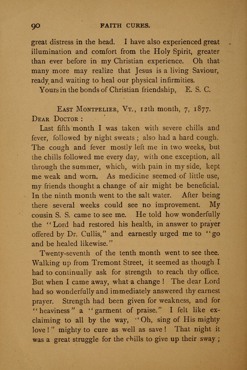 great distress in the head. I have also experienced great illumination and comfort from the Holy Spirit, greater than ever before in my Christian experience. Oh that many more may realize that Jesus is a living Saviour, ready^and waiting to heal our physical infirmities. Yoursin the bonds of Christian friendship, E. S. C. East Montpelier, Vt. , 12th month, 7, 1877. Dear Doctor : Last fifth month I was taken with severe chills and fever, followed by night sweats ; also had a hard cough. The cough and fever mostly left me in two weeks, but the chills followed me every day, with one exception, all through the summer, which, with pain in my side, kept me weak and worn. As medicine seemed of little use, my friends thought a change of air might be beneficial. In the ninth month went to the salt water. After being there several weeks could see no improvement. My cousin S. S. came to see me. He told how wonderfully the Lord had restored his health, in answer to prayer offered by Dr. CuUis, and earnestly urged me to go and be healed likewise. Twenty-seventh of the tenth month went to see thee. Walking up from Tremont Street, it seemed as though I had to continually ask for strength to reach thy office. But when I came away, what a change 1 The dear Lord had so wonderfully and immediately answered thy earnest prayer. Strength had been given for weakness, and for heaviness a garment of praise. I felt like ex- claiming to all by the way, Oh, sing of His mighty love 1  mighty to cure as well as save ! That night it was a great struggle for the chills to give up their sway ;