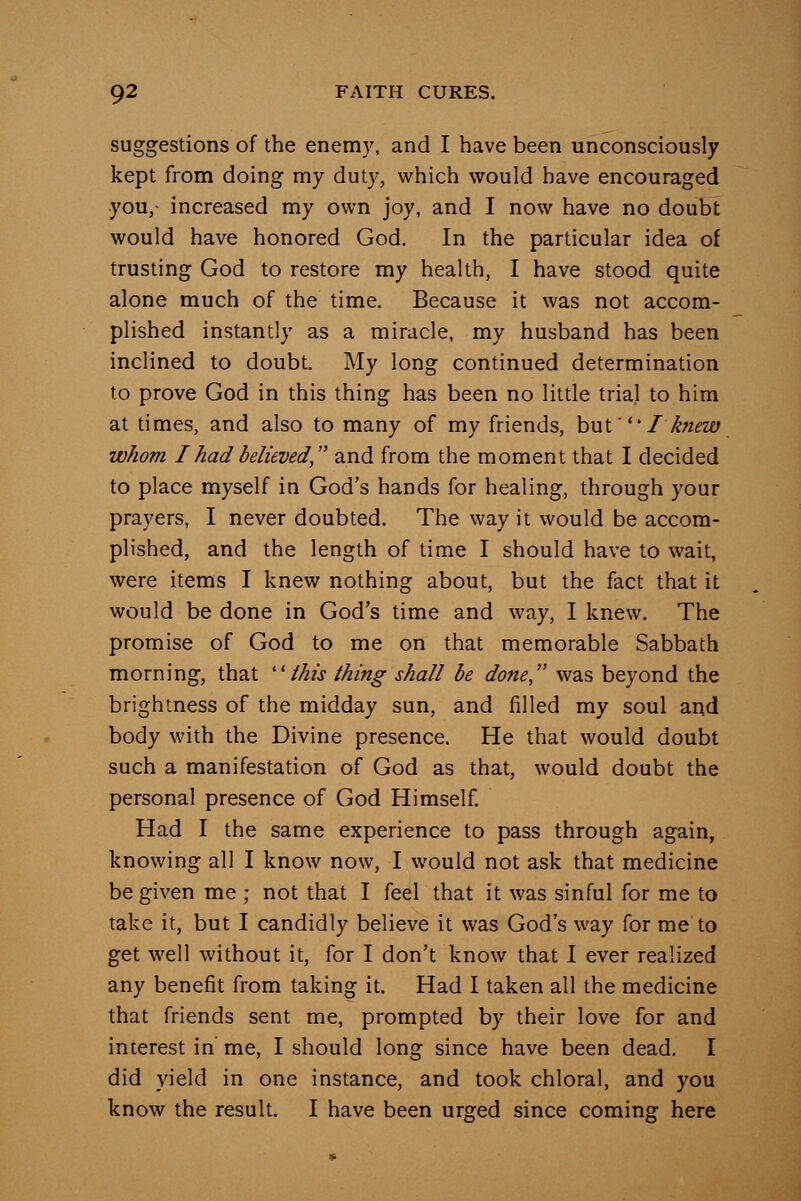 suggestions of the enemy, and I have been unconsciously kept from doing my duty, which would have encouraged you,- increased my own joy, and I now have no doubt would have honored God. In the particular idea of trusting God to restore my health, I have stood quite alone much of the time. Because it was not accom- plished instantly as a miracle, my husband has been inclined to doubt. My long continued determination to prove God in this thing has been no little trial to him at times, and also to many of my friends, hxxi'' I knew whom I had believed, and from the moment that I decided to place myself in God's hands for healing, through your prayers, I never doubted. The way it would be accom- plished, and the length of time I should have to wait, were items I knew nothing about, but the fact that it would be done in God's time and way, I knew. The promise of God to me on that memorable Sabbath morning, that ''this thing shall he done was beyond the brightness of the midday sun, and filled my soul and body with the Divine presence. He that would doubt such a manifestation of God as that, would doubt the personal presence of God Himself. Had I the same experience to pass through again, knowing all I know now, I would not ask that medicine be given me ; not that I feel that it was sinful for me to take it, but I candidly believe it was God's way for me to get well without it, for I don't know that I ever realized any benefit from taking it. Had I taken all the medicine that friends sent me, prompted by their love for and interest in me, I should long since have been dead. I did yield in one instance, and took chloral, and you know the result. I have been urged since coming here