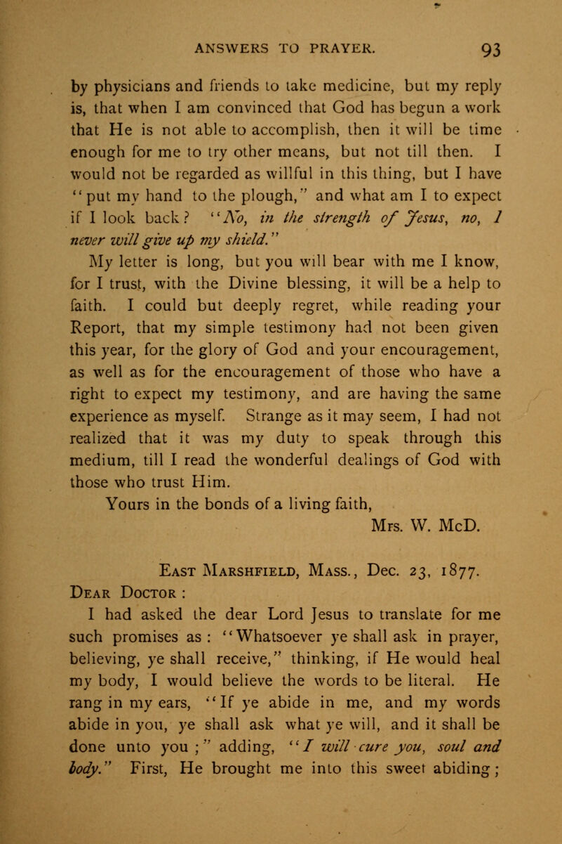 by physicians and friends lo lake medicine, bul my reply is, that when I am convinced that God has begun a work that He is not able to accomplish, then it will be time enough for me to try other means, but not till then. I would not be regarded as willful in tliis thing, but I have  put my hand to the plough,*' and what am I to expect if 1 look back .-* ''A^o, in the strength of Jesus, no, 1 never will give up my shield. My letter is long, but you will bear with me I know, for I trust, with the Divine blessing, it will be a help to faith. I could but deeply regret, while reading your Report, that my simple testimony had not been given this year, for the glory of God and your encouragement, as well as for the encouragement of those who have a right to expect my testimony, and are having the same experience as myself. Strange as it may seem, I had not realized that it was my duty to speak through this medium, till I read the wonderful dealings of God with those who trust Him. Yours in the bonds of a living faith, Mrs. W. McD. East Marshfield, Mass., Dec. 23, 1877. Dear Doctor : I had asked the dear Lord Jesus to translate for me such promises as : Whatsoever ye shall ask in prayer, believing, ye shall receive, thinking, if He would heal my body, I would believe the words to be literal. He rang in my ears, ''If ye abide in me, and my words abide in you, ye shall ask what ye will, and it shall be done unto you ; adding, I will cure you, soul and lady.'' First, He brought me into this sweet abiding;