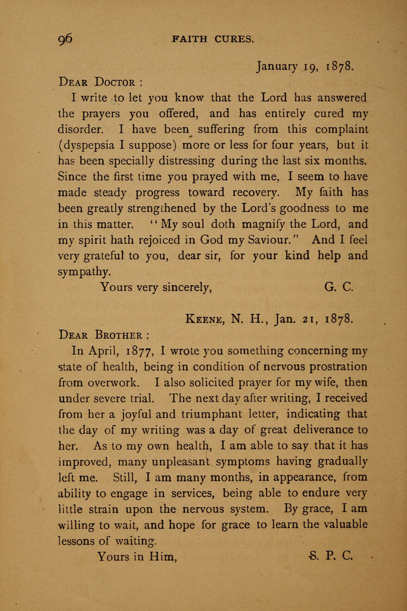 January 19, 1878. Dear Doctor : I write to let you know that the Lord has answered the prayers you offered, and has entirely cured my disorder. I have been suffering from this complaint (dyspepsia I suppose) more or less for four years, but it has been specially distressing during the last six months. Since the first time you prayed with me, I seem to have made steady progress toward recovery. My faith has been greatly strengthened by the Lord's goodness to me in this matter. '' My soul doth magnify the Lord, and my spirit hath rejoiced in God my Saviour. And I feel very grateful to you, dear sir, for your kind help and sympathy. Yours very sincerely, G. C. Keene, N. H., Jan. 21, 1878. Dear Brother : In April, 1877, I wrote you something concerning my state of health, being in condition of nervous prostration from overwork. I also solicited prayer for my wife, then under severe trial. The next day after writing, I received from her a joyful and triumphant letter, indicating that the day of my writing was a day of great deliverance to her. As to my own health, I am able to say that it has improved, many unpleasant symptoms having gradually left me. Still, I am many months, in appearance, from ability to engage in services, being able to endure very little strain upon the nervous system. By grace, I am willing to wait, and hope for grace to learn the valuable lessons of waiting. Yours in Him, -S. P. C.