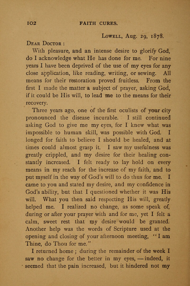 Lowell, Aug. 29, 1878. Dear Doctor : With pleasure, and an intense desire to glorify God, do I acknowledge what He has done for me. For nine years I have been deprived of the use of my eyes for any close application, like reading, writing, or sewing. All means for their restoration proved fruitless. From the first I made the matter a subject of prayer, asking God, if it could be His will, to lead me to the means for their recovery. Three years ago, one of the first oculists of your city pronounced the disease incurable. I still continued asking God to give me my eyes, for I knew what was impossible to human skill, was possible with God. I longed for faith to believe I should be healed, and at times could almost grasp it. I saw my usefulness was greatly crippled, and my desire for their healing con- stantly increased. I felt ready to lay hold on every means in my reach for the increase of my faith, and to put myself in the way of God's will to do thus for me. I came to you and stated my desire, and my confidence in God's ability, but that I questioned whether it was His will. What you then said respecting His will, greatly helped me. I realized no change, as some speak of, during or after your prayer with and for me, yet I felt a calm, sweet rest that my desire would be granted. Another help was the words of Scripture used at the opening and closing of your afternoon meeting,  I am Thine, do Thou for me. I returned home ; during the remainder of the week I saw no change for the better in my eyes, — indeed, it seemed that the pain increased, but it hindered not my