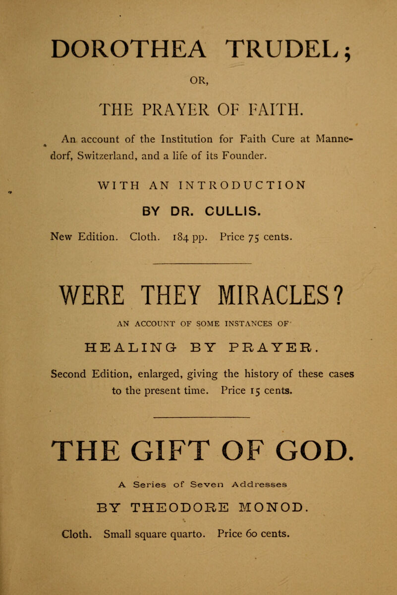 DOROTHEA TRUDEL; OR, THE PRAYER OF FAITH. An account of the Institution for Faith Cure at Manne- dorf, Switzerland, and a life of its Founder. WITH AN INTRODUCTION BY DR. CULLIS. New Edition. Cloth. 184 pp. Price 75 cents. WERE THEY MIRACLES? AN ACCOUNT OF SOME INSTANCES OF HEALING- BY PRAYER. Second Edition, enlarged, giving the history of these cases to the present time. Price 15 cents. THE GIFT OF GOD A Series of Seven Addresses BY THEODORE MONOD. Cloth. Small square quarto. Price 60 cents.