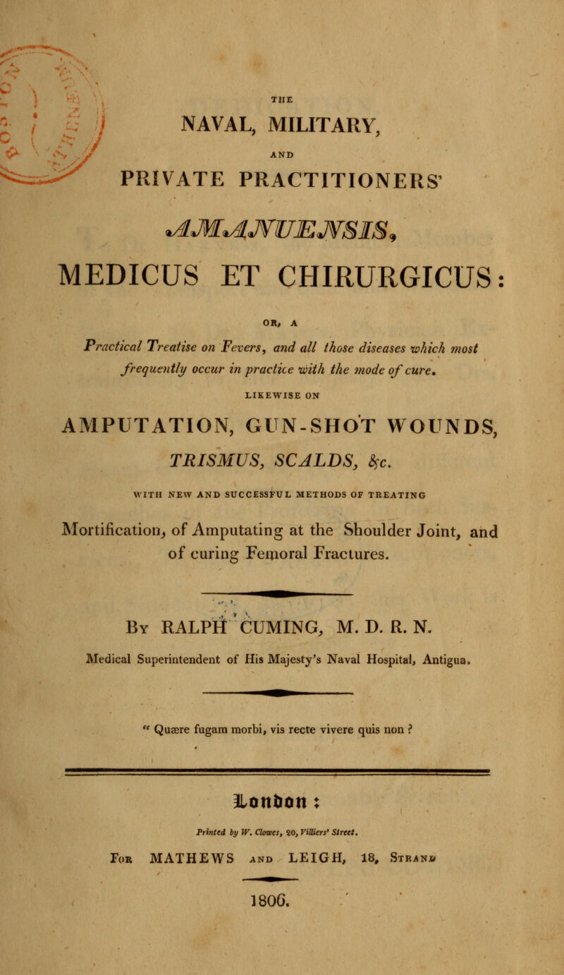 THE NAVAL, MILITARY, AND PRIVATE PRACTITIONERS' *AM*dJ¥UEJVSI&> MEDICUS ET CHIRURGICUS: OR, A Practical Treatise on Fevers, and all those diseases which most frequently occur in practice with the mode of cure. LIKEWISE ON AMPUTATION, GUN-SHOT WOUNDS, TRISMUS, SCALDS, &>c. WITH NEW AND SUCCESSFUL METHODS OF TREATING Mortification, of Amputating at the Shoulder Joint, and of curing Femoral Fractures. By RALPHt CUMING, M. D. R. N. Medical Superintendent of His Majesty's Naval Hospital, Antigua, t( Quaere fugarn morbi, vis recte vivere quis non ? Ilontion : Printed by W. Clowes, 20, ViUiers' Street. Tor MATHEWS and LEIGH, 18, Stran* 1806.