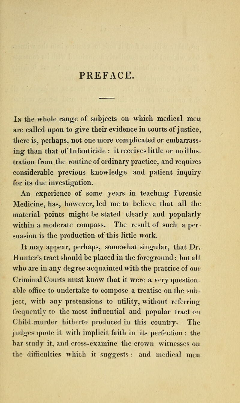 PREFACE. In the whole range of subjects on which medical men are called upon to give their evidence in courts of justice, there is, perhaps, not one more complicated or embarrass- ing than that of Infanticide : it receives little or no illus- tration from the routine of ordinary practice, and requires considerable previous knowledge and patient inquiry for its due investigation. An experience of some years in teaching Forensic Medicine, has, however, led me to believe that all the material points might be stated clearly and popularly within a moderate compass. The result of such a per- suasion is the production of this little work. It may appear, perhaps, somewhat singular, that Dr. Hunter's tract should be placed in the foreground: but all who are in any degree acquainted with the practice of our Criminal Courts must know that it were a very question- able office to undertake to compose a treatise on the sub- ject, with any pretensions to utility, without referring frequently to the most influential and popular tract on Child-murder hitherto produced in this country. The judges quote it with implicit faith in its perfection : the bar study it, and cross-examine the crown witnesses on the difficulties which it suggests; and medical men