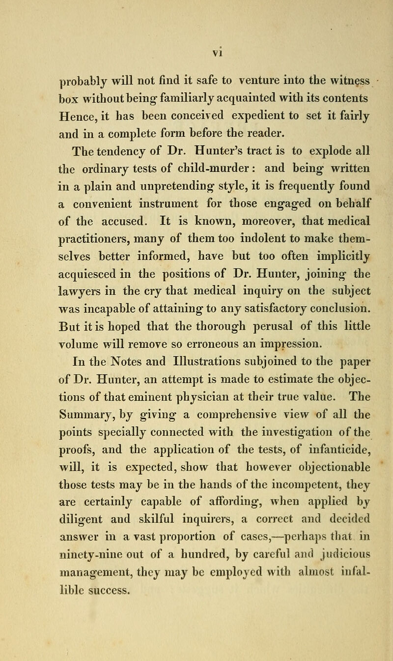 probably will not find it safe to venture into the witness box without being familiarly acquainted with its contents Hence, it has been conceived expedient to set it fairly and in a complete form before the reader. The tendency of Dr. Hunter's tract is to explode all the ordinary tests of child-murder: and being written in a plain and unpretending style, it is frequently found a convenient instrument for those engaged on behalf of the accused. It is known, moreover, that medical practitioners, many of them too indolent to make them- selves better informed, have but too often implicitly acquiesced in the positions of Dr. Hunter, joining the lawyers in the cry that medical inquiry on the subject was incapable of attaining to any satisfactory conclusion. But it is hoped that the thorough perusal of this little volume will remove so erroneous an impression. In the Notes and Illustrations subjoined to the paper of Dr. Hunter, an attempt is made to estimate the objec- tions of that eminent physician at their true value. The Summary, by giving a comprehensive view of all the points specially connected with the investigation of the proofs, and the application of the tests, of infanticide, will, it is expected, show that however objectionable those tests may be in the hands of the incompetent, they are certainly capable of affording, when applied by diligent and skilful inquirers, a correct and decided answer in a vast proportion of cases,—perhaps that in ninety-nine out of a hundred, by careful and judicious management, they may be employed with almost infal- lible success.