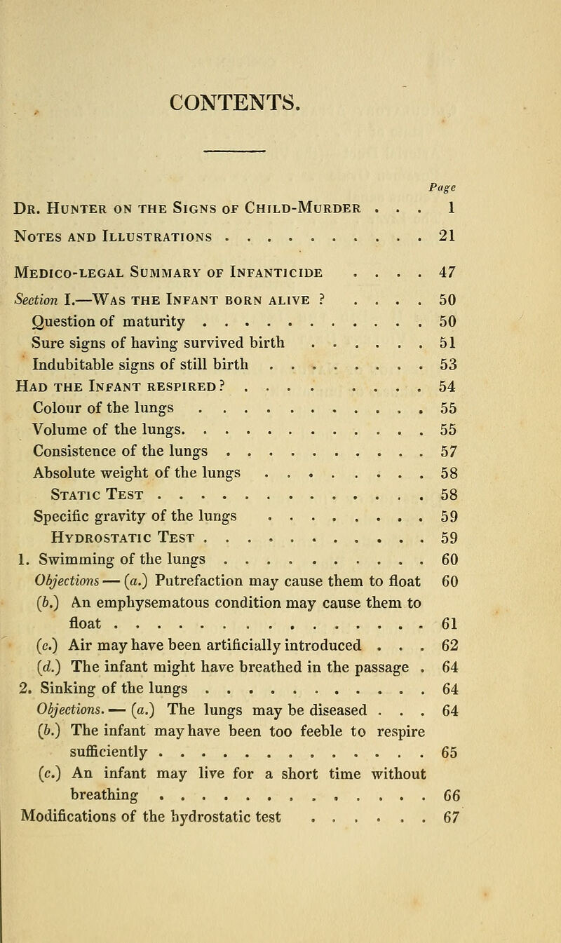 CONTENTS. Page Dr. Hunter on the Signs of Child-Murder ... 1 Notes and Illustrations 21 Medico-legal Summary of Infanticide .... 47 Section I.—Was the Infant born alive ? .... 50 Question of maturity 50 Sure signs of having survived birth 51 Indubitable signs of still birth 53 Had the Infant respired? .... .... 54 Colour of the lungs 55 Volume of the lungs 55 Consistence of the lungs 57 Absolute weight of the lungs 58 Static Test 58 Specific gravity of the lungs 59 Hydrostatic Test 59 1. Swimming of the lungs 60 Objections — (a.) Putrefaction may cause them to float 60 (&.) An emphysematous condition may cause them to float 61 (c.) Air may have been artificially introduced ... 62 (d.) The infant might have breathed in the passage . 64 2, Sinking of the lungs 64 Objections. — {a.) The lungs may be diseased ... 64 (6.) The infant may have been too feeble to respire sufficiently 65 (c.) An infant may live for a short time without breathing 66 Modifications of the hydrostatic test 67