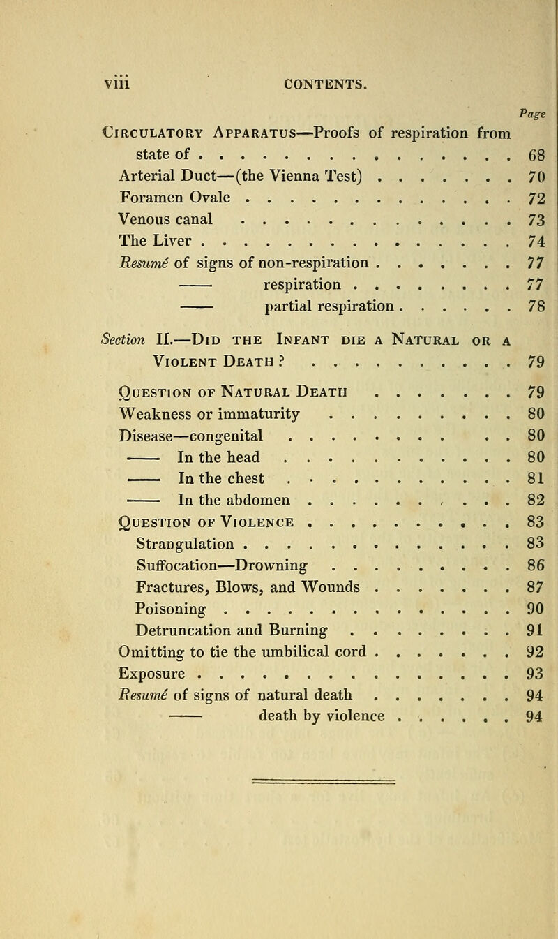 Vlll CONTENTS. Page Circulatory Apparatus—Proofs of respiration from state of 68 Arterial Duct—(the Vienna Test) 70 Foramen Ovale 72 Venous canal 73 The Liver 74 JKesMme of signs of non-respiration 77 respiration 77 partial respiration 78 Section 11.—Did the Infant die a Natural or a Violent Death } 79 Question of Natural Death 79 Weakness or immaturity 80 Disease—congenital . . 80 In the head 80 In the chest .81 In the abdomen , ... 82 Question of Violence 83 Strangulation 83 SuflFocation—Drowning 86 Fractures, Blows, and Wounds 87 Poisoning 90 Detruncation and Burning 91 Omitting to tie the umbilical cord 92 Exposure 93 Besumi of signs of natural death 94 death by violence 94