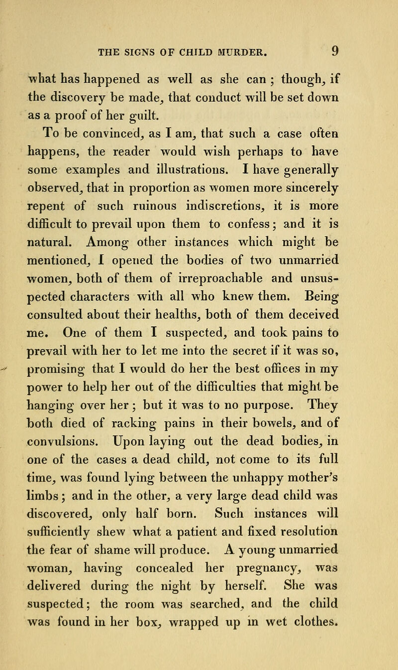 what has happened as well as she can ; though^ if the discovery be made^ that conduct will be set down as a proof of her guilt. To be convinced^ as I am^ that such a case often happens, the reader would wish perhaps to have some examples and illustrations. I have generally observed^ that in proportion as women more sincerely repent of such ruinous indiscretions, it is more difficult to prevail upon them to confess; and it is natural. Among other instances which might be mentioned, I opened the bodies of two unmarried women, both of them of irreproachable and unsus- pected characters with all who knew them. Being consulted about their healths, both of them deceived me. One of them I suspected, and took pains to prevail with her to let me into the secret if it was so, promising that I would do her the best offices in my power to help her out of the difficulties that might be hanging over her ; but it was to no purpose. They both died of racking pains in their bowels, and of convulsions. Upon laying out the dead bodies, in one of the cases a dead child, not come to its full time, was found lying between the unhappy mother's limbs; and in the other, a very large dead child was discovered, only half born. Such instances will sufficiently shew what a patient and fixed resolution the fear of shame will produce. A young unmarried woman, having concealed her pregnancy, was delivered during the night by herself. She was suspected; the room was searched, and the child was found in her box, wrapped up m wet clothes.