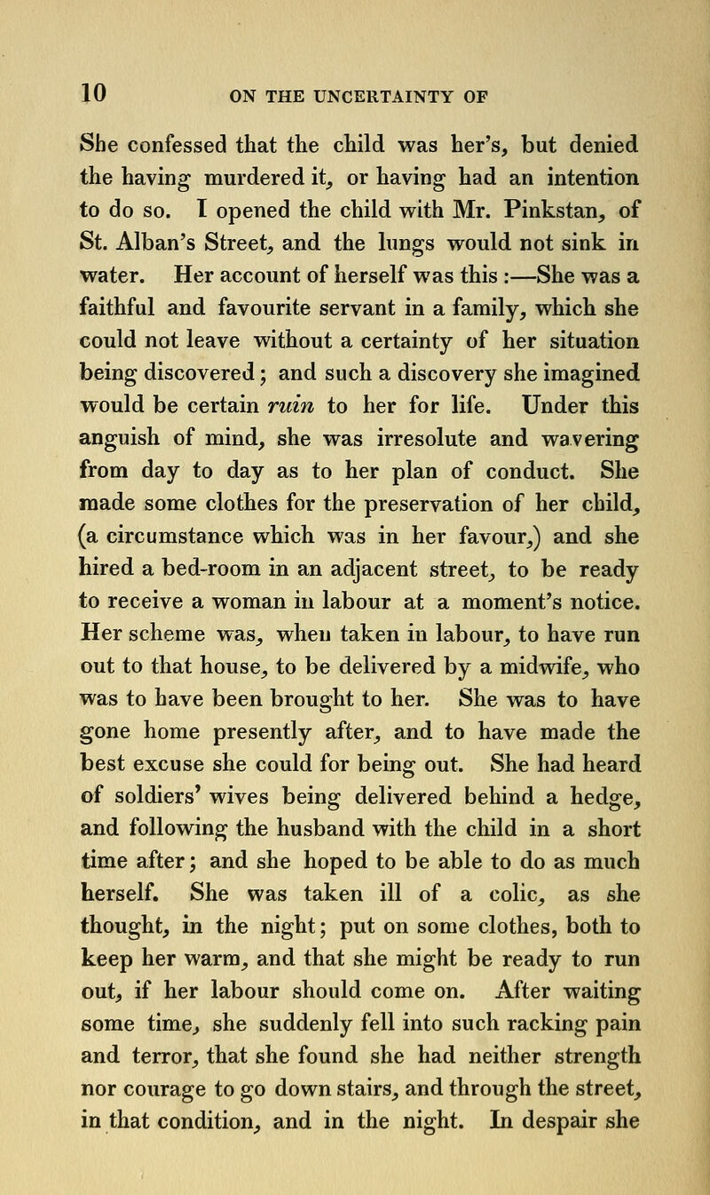 She confessed that the child was her's, but denied the having murdered it^ or having had an intention to do so. I opened the child with Mr. Pinkstan, of St. Alban's Street, and the lungs would not sink in water. Her account of herself was this :—She was a faithful and favourite servant in a family, which she could not leave without a certainty of her situation being discovered; and such a discovery she imagined would be certain ruin to her for life. Under this anguish of mind, she was irresolute and wavering from day to day as to her plan of conduct. She made some clothes for the preservation of her child, (a circumstance which was in her favour,) and she hired a bed-room in an adjacent street, to be ready to receive a woman in labour at a moment's notice. Her scheme was, when taken in labour, to have run out to that house, to be delivered by a midvdfe, who was to have been brought to her. She was to have gone home presently after, and to have made the best excuse she could for being out. She had heard of soldiers' wives being delivered behind a hedge, and following the husband with the child in a short time after; and she hoped to be able to do as much herself. She was taken ill of a colic, as she thought, in the night; put on some clothes, both to keep her warm, and that she might be ready to run out, if her labour should come on. After waiting some time, she suddenly fell into such racking pain and terror, that she found she had neither strength nor courage to go down stairs, and through the street, in that condition, and in the night. In despair she