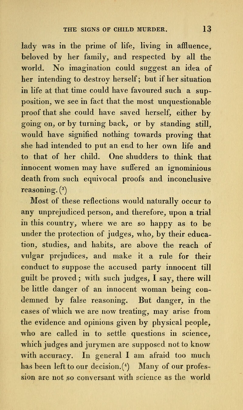 lady was in the prime of life, living in affluence^, beloved by her family, and respected by all the world. No imagination could suggest an idea of her intending to destroy herself; but if her situation in life at that time could have favoured such a sup- position, we see in fact that the most unquestionable proof that she could have saved herself, either by going on, or by turning back, or by standing still, would have signified nothing towards proving that she had intended to put an end to her own life and to that of her child. One shudders to think that innocent women may have suffered an ignominious death from such equivocal proofs and inconclusive reasoning. (^) Most of these reflections would naturally occur to any unprejudiced person, and therefore, upon a trial in this country, where we are so happy as to be under the protection of judges, who, by their educa- tion, studies, and habits, are above the reach of vulgar prejudices, and make it a rule for their conduct to suppose the accused party innocent fill guilt be proved; with such judges, I say,, there will be little danger of an innocent woman being con- demned by false reasoning. But danger, in the cases of which we are now treating, may arise from the evidence and opinions given by physical people, who are called in to settle questions in science, which judges and jurymen are supposed not to know with accuracy. In general I am afraid too much has been left to our decision.(*) Many of our profes- sion are not 30 conversant with science as the world