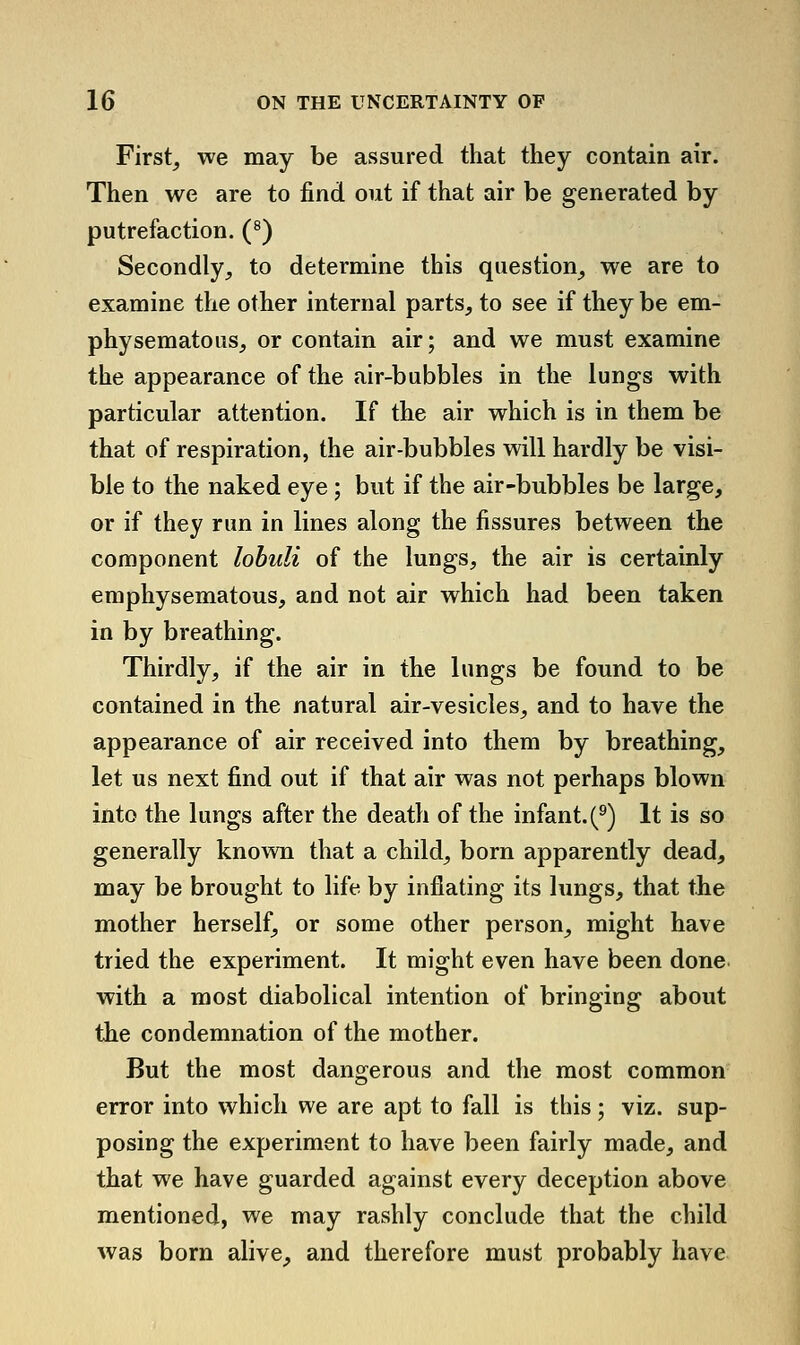 First, we may be assured that they contain air. Then we are to find out if that air be generated by putrefaction. (^) Secondly, to determine this question, we are to examine the other internal parts, to see if they be em- physematous, or contain air; and we must examine the appearance of the air-bubbles in the lungs with particular attention. If the air which is in them be that of respiration, the air-bubbles will hardly be visi- ble to the naked eye ; but if the air-bubbles be large, or if they run in lines along the fissures between the component lohuli of the lungs, the air is certainly emphysematous, and not air which had been taken in by breathing. Thirdly, if the air in the lungs be found to be contained in the natural air-vesicles, and to have the appearance of air received into them by breathing, let us next find out if that air was not perhaps blown into the lungs after the death of the infant. (^) It is so generally known that a child, born apparently dead, may be brought to life by inflating its lungs, that the mother herself, or some other person, might have tried the experiment. It might even have been done with a most diabolical intention of bringing about the condemnation of the mother. But the most dangerous and the most common error into which we are apt to fall is this; viz. sup- posing the experiment to have been fairly made, and that we have guarded against every deception above mentioned, we may rashly conclude that the child was born alive, and therefore must probably have