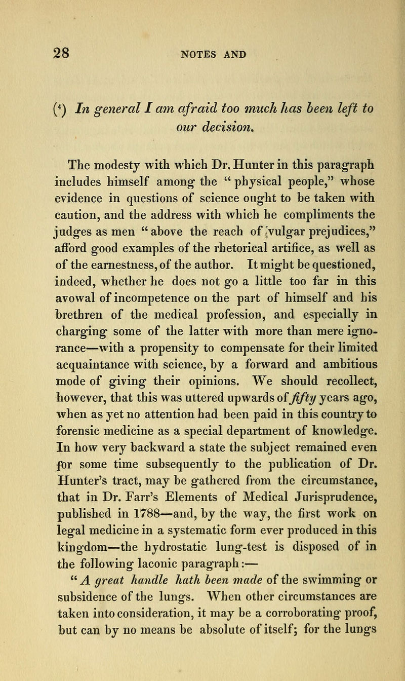 {*) In general I am afraid too much has been left to our decision. The modesty with which Dr. Hunter in this paragraph includes himself among' the  physical people, whose evidence in questions of science ought to be taken with caution, and the address with which he compliments the judges as men above the reach of J vulgar prej udices, aflbrd good examples of the rhetorical artifice, as well as of the earnestness, of the author. It might be questioned, indeed, whether he does not go a little too far in this avowal of incompetence on the part of himself and his brethren of the medical profession, and especially in charging some of the latter with more than mere igno- rance—with a propensity to compensate for their limited acquaintance with science, by a forward and ambitious mode of giving their opinions. We should recollect, however, that this was uttered upwards oififty years ago, when as yet no attention had been paid in this country to forensic medicine as a special department of knowledge. In how very backward a state the subject remained even for some time subsequently to the publication of Dr. Hunter's tract, may be gathered from the circumstance, that in Dr. Farr's Elements of Medical Jurisprudence, published in 1788—and, by the way, the first work on legal medicine in a systematic form ever produced in this kingdom—the hydrostatic lung-test is disposed of in the following laconic paragraph:—  A great handle hath been made of the swimming or subsidence of the lungs. When other circumstances are taken into consideration, it may be a corroborating proof, but can by no means be absolute of itself; for the lungs