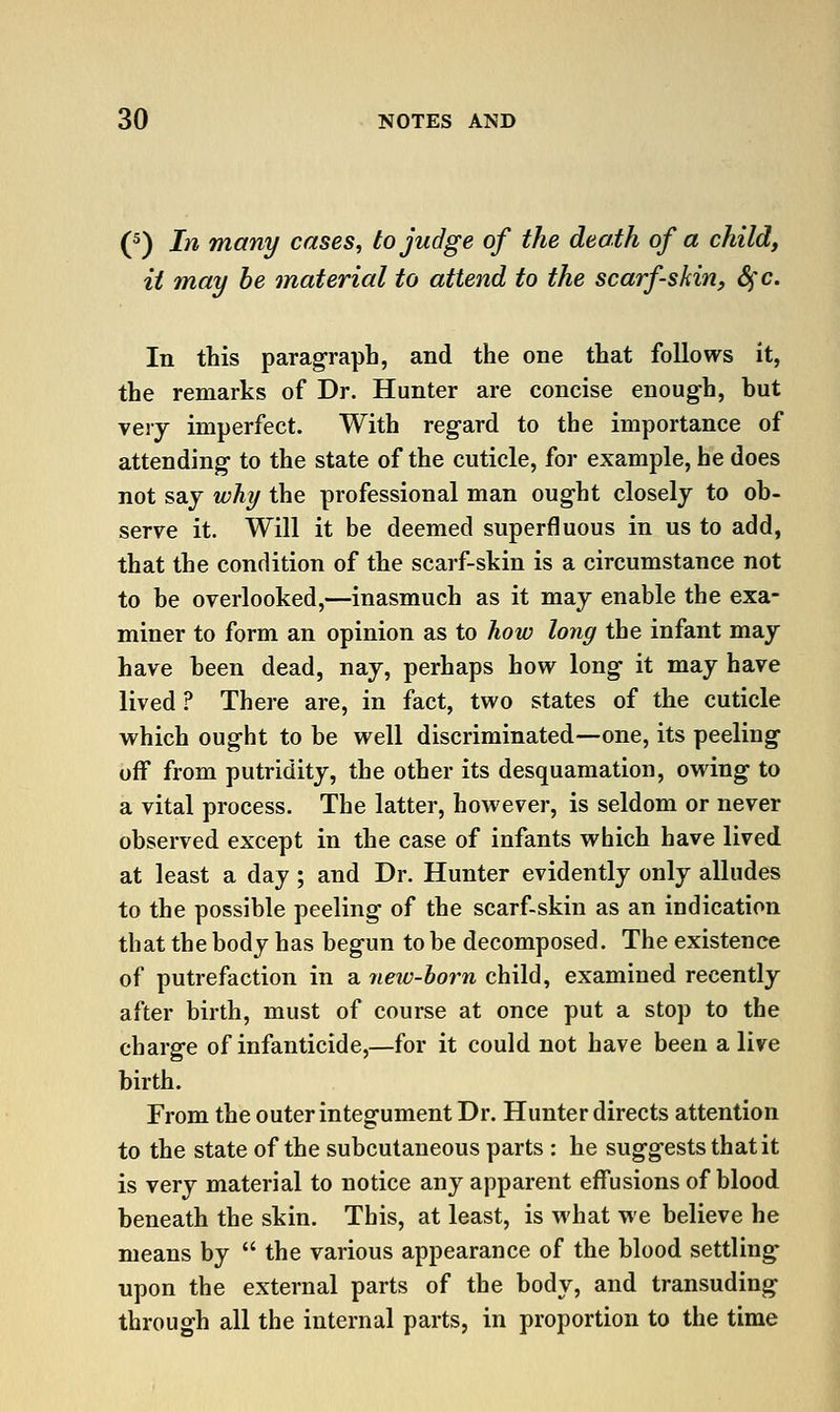 (^) In many cases, to judge of the death of a child, it may he material to attend to the scarfs kin, Sfc. In this paragraph, and the one that follows it, the remarks of Dr. Hunter are concise enough, but very imperfect. With regard to the importance of attending- to the state of the cuticle, for example, he does not say why the professional man ought closely to ob- serve it. Will it be deemed superfluous in us to add, that the condition of the scarf-skin is a circumstance not to be overlooked,—inasmuch as it may enable the exa- miner to form an opinion as to how long the infant may have been dead, nay, perhaps how long it may have lived ? There are, in fact, two states of the cuticle which ought to be well discriminated—one, its peeling off from putridity, the other its desquamation, owing to a vital process. The latter, however, is seldom or never observed except in the case of infants which have lived at least a day ; and Dr. Hunter evidently only alludes to the possible peeling of the scarf-skin as an indication that the body has begun to be decomposed. The existence of putrefaction in a 7ieiv-horn child, examined recently after birth, must of course at once put a stop to the charge of infanticide,—for it could not have been alive birth. From the outer integument Dr. Hunter directs attention to the state of the subcutaneous parts : he suggests that it is very material to notice any apparent effusions of blood beneath the skin. This, at least, is what we believe he means by  the various appearance of the blood settling upon the external parts of the body, and transuding through all the internal parts, in proportion to the time