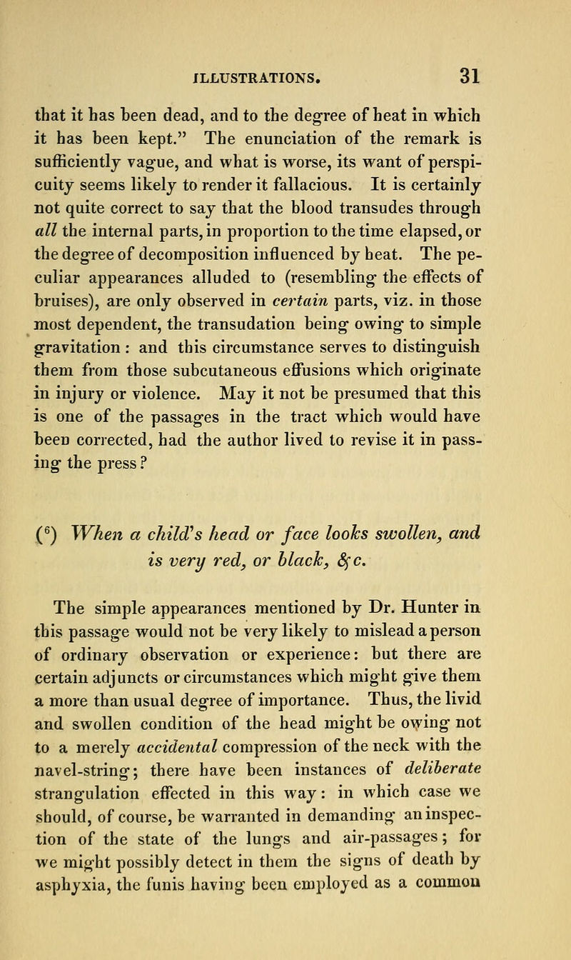 that it has been dead, and to the degree of heat in which it has been kept. The enunciation of the remark is sufficiently vag-ue, and what is worse, its want of perspi- cuity seems likely to render it fallacious. It is certainly not quite correct to say that the blood transudes through all the internal parts, in proportion to the time elapsed, or the degree of decomposition influenced by heat. The pe- culiar appearances alluded to (resembling- the effects of bruises), are only observed in certain parts, viz. in those most dependent, the transudation being- owing- to simple gravitation : and this circumstance serves to distinguish them from those subcutaneous effusions which originate in injury or violence. May it not be presumed that this is one of the passages in the tract which would have been corrected, had the author lived to revise it in pass- ing the press .^ (^) When a child's head or face looks swollen, and is very red, or black, 8fc. The simple appearances mentioned by Dr. Hunter in this passage would not be very likely to mislead a person of ordinary observation or experience: but there are certain adjuncts or circumstances which might give them a more than usual degree of importance. Thus, the livid and swollen condition of the head might be o\ying not to a merely accidental compression of the neck with the navel-string; there have been instances of deliberate strangulation effected in this way: in which case we should, of course, be warranted in demanding an inspec- tion of the state of the lungs and air-passages; for we might possibly detect in them the signs of death by asphyxia, the funis having been employed as a commou