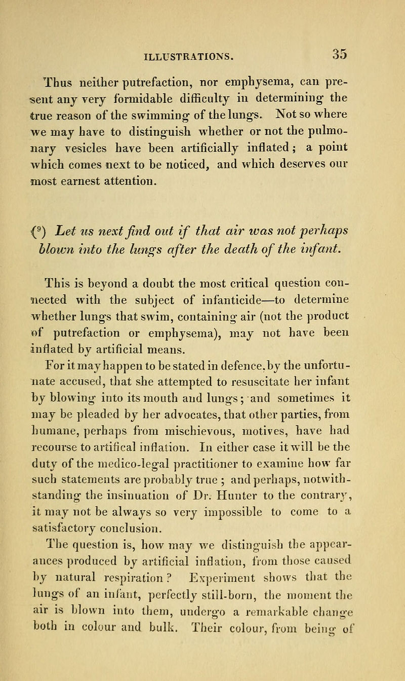 Thus neither putrefaction, nor emphysema, can pre- sent any very formidable difficulty in determining- the true reason of the swimming- of tiie lungs. Not so where we may have to distinguish whether or not the pulmo- nary vesicles have been artificially inflated; a point which comes next to be noticed, and which deserves our most earnest attention. (^) Let us next find out if that air was not perhaps blown into the lungs after the death of the infant. This is beyond a doubt the most critical question con- nected with the subject of infanticide—to determine whether lungs that swim, containing air (not the product of putrefaction or emphysema), may not have been inflated by artificial means. For itmayhappen to be stated in defence.by the unfortu- nate accused, that she attempted to resuscitate her infant by blowing into its mouth and lungs; and sometimes it may be pleaded by her advocates, that other parties, from humane, perhaps from mischievous, motives, have had recourse to artifical inflation. In either case it will be the duty of the medico-legal practitioner to examine how far such statements are probably true ; and perhaps, notwith- standing the insinuation of Dr. Hunter to the contrary, it may not be always so very impossible to come to a satisfactory conclusion. The question is, how may we distinguish the appear- ances produced by artificial inflation, from those caused by natural respiration ? Experiment shows that the lungs of an infant, perfectly still-born, the moment the air is blown into them, undero-o a remarkable chann-e both in colour and bulk. Their colour, from beino- of