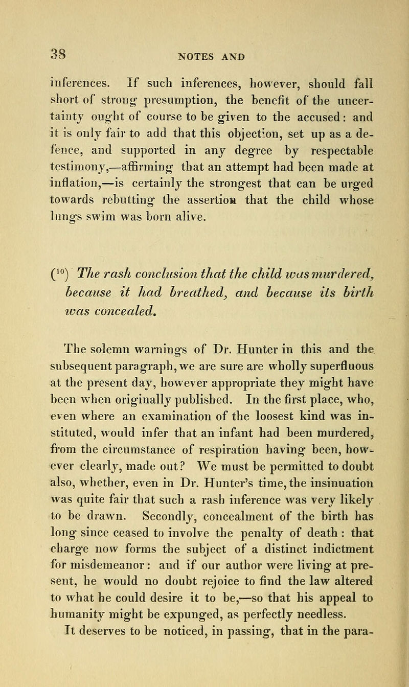 inferences. If such inferences, however, should fall short of strong- presumption, the benefit of the uncer- tainty ought of course to be g-iven to the accused: and it is only fair to add that this objection, set up as a de- fence, and supported in any degree by respectable testimony,—affirming- that an attempt had been made at inflation,—is certainly the strongest that can be urged towards rebutting- the assertioa that the child whose lungs swim was born alive. (^) The rash conclusion that the child was murdered, because it had breathed^ and because its birth ivas concealed. The solemn warnings of Dr. Hunter in this and the subsequent paragraph, we are sure are wholly superfluous at the present day, however appropriate they might have been when originally published. In the first place, who, even where an examination of the loosest kind was in- stituted, would infer that an infant had been murdered, from the circumstance of respiration having been, how- ever clearly, made out ? We must be permitted to doubt also, whether, even in Dr. Hunter's time, the insinuation was quite fair that such a rash inference was very likely to be drawn. Secondly, concealment of the birth has long since ceased to involve the penalty of death : that charge now forms the subject of a distinct indictment for misdemeanor: and if our author were living at pre- sent, he would no doubt rejoice to find the law altered to what he could desire it to be,—so that his appeal to humanity might be expunged, as perfectly needless. It deserves to be noticed, in passing, that in the para-