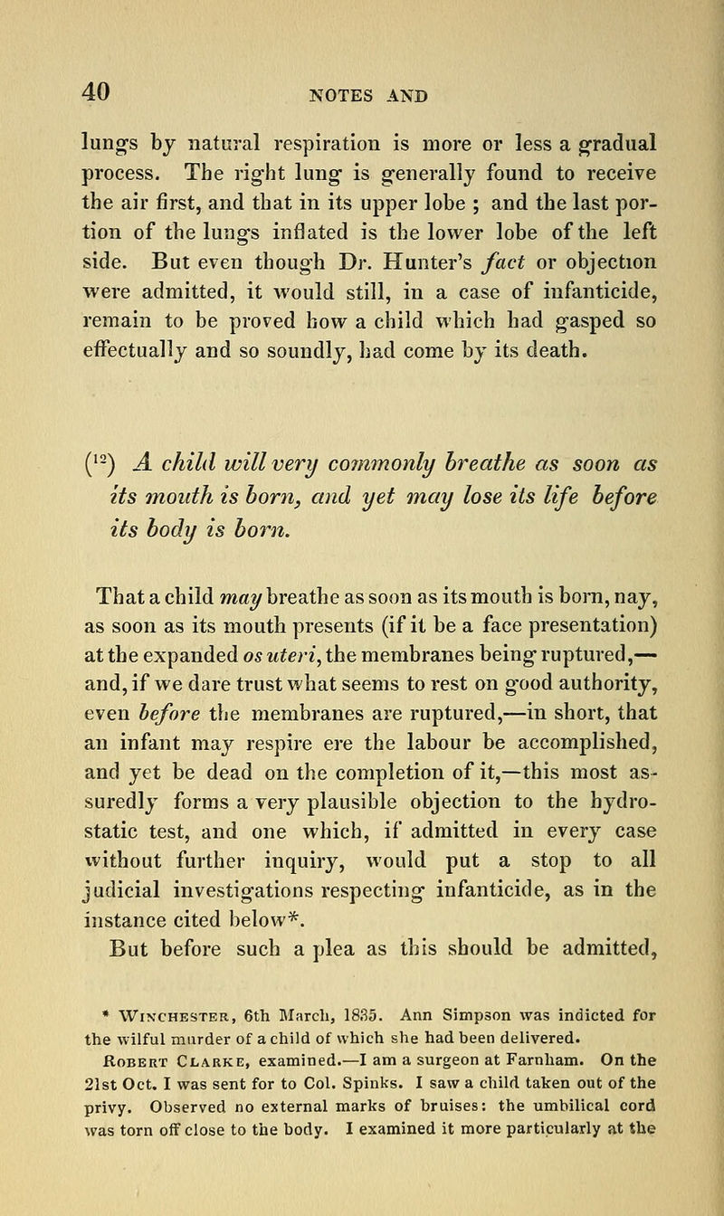 lungs bj natural respiration is more or less a gradual process. The right lung- is generally found to receive the air first, and that in its upper lobe ; and the last por- tion of the lungs inflated is the lower lobe of the left side. But even though Dr. Hunter's fact or objection were admitted, it would still, in a case of infanticide, remain to be proved how a child which had gasped so effectually and so soundly, had come by its death. (^-) A child will very commonly breathe as soon as its inouth is horn, and yet may lose its life before its body is born. That a child may breathe as soon as its mouth is bom, nay, as soon as its mouth presents (if it be a face presentation) at the expanded os uteri, the membranes being ruptured,— and, if we dare trust what seems to rest on good authority, even before the membranes are ruptured,—in short, that an infant may respire ere the labour be accomplished, and yet be dead on the completion of it,—this most as- suredly forms a very plausible objection to the hydro- static test, and one which, if admitted in every case without further inquiry, would put a stop to all judicial investigations respecting infanticide, as in the instance cited below*. But before such a plea as this should be admitted, * Winchester, 6th March, 18.35. Ann Simpson was indicted for the wilful murder of a child of which she had been delivered. Robert Clarke, examined.—I am a surgeon at Farnham. On the 21st Oct. I was sent for to Col. Spinks. I saw a child taken out of the privy. Observed no external marks of bruises: the umbilical cord was torn off close to the body. I examined it more particularly at the