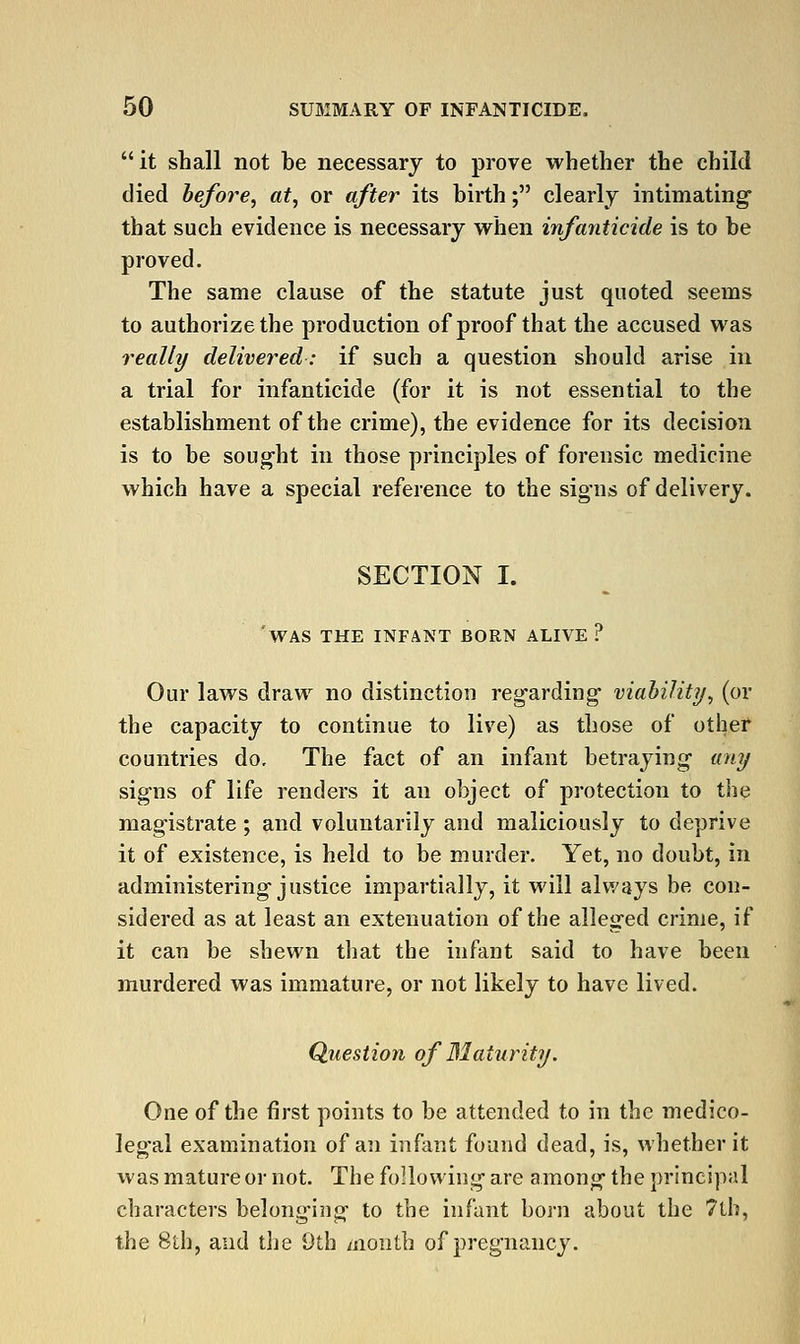 it shall not be necessary to prove whether the child died hefore, at, or after its birth; clearly intimating that such evidence is necessary when infanticide is to be proved. The same clause of the statute just quoted seems to authorize the production of proof that the accused was really delivered: if such a question should arise in a trial for infanticide (for it is not essential to the establishment of the crime), the evidence for its decision is to be sought in those principles of forensic medicine which have a special reference to the signs of delivery. SECTION I. 'was the infant born alive ? Our laws draw no distinction regarding- viahility, (or the capacity to continue to live) as those of other countries do. The fact of an infant betraying- any signs of life renders it an object of protection to the mag-istrate ; and voluntarily and maliciously to deprive it of existence, is held to be murder. Yet, no doubt, in administering-justice impartially, it will always be con- sidered as at least an extenuation of the alleged crime, if it can be shewn tliat the infant said to have been murdered was immature, or not likely to have lived. Question of Maturity. One of the first points to be attended to in the medico- legal examination of an infant found dead, is, whether it was mature or not. The following are among- the principal characters belong-iiig- to the infant born about the 7lb, the 8th, and the 9th month of pregnancy.