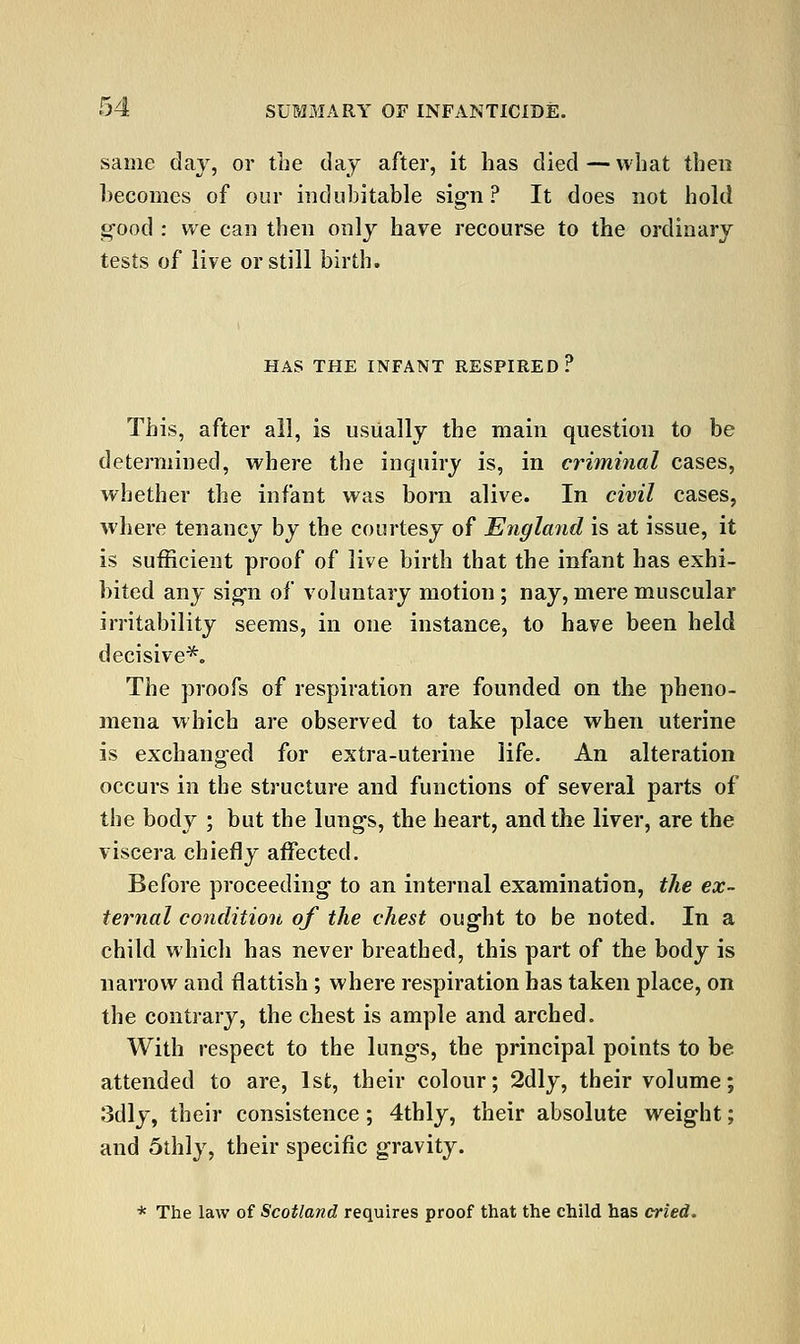 same day, or tne day after, it has died—what then becomes of our indubitable sigri ? It does not hold g-ood : we can then only have recourse to the ordinary tests of live or still birth. HAS THE INFANT RESPIRED? This, after all, is usually the main question to be determined, where the inquiry is, in criminal cases, whether the infant was born alive. In civil cases, where tenancy by the courtesy of England is at issue, it is sufficient proof of live birth that the infant has exhi- bited any si^n of voluntary motion; nay, mere muscular irritability seems, in one instance, to have been held decisive*. The proofs of respiration are founded on the pheno- mena which are observed to take place when uterine is exchanged for extra-uterine life. An alteration occurs in the structure and functions of several parts of the body ; but the lungs, the heart, and the liver, are the viscera chiefly affected. Before proceeding to an internal examination, the ex- ternal condition of the chest ought to be noted. In a child which has never breathed, this part of the body is narrow and flattish ; where respiration has taken place, on the contrary, the chest is ample and arched. With respect to the lungs, the principal points to be attended to are, 1st, their colour; 2dly, their volume; 3dly, their consistence; 4thly, their absolute weight; and 5thly, their specific gravity. * The law of Scotland requires proof that the child has cried.