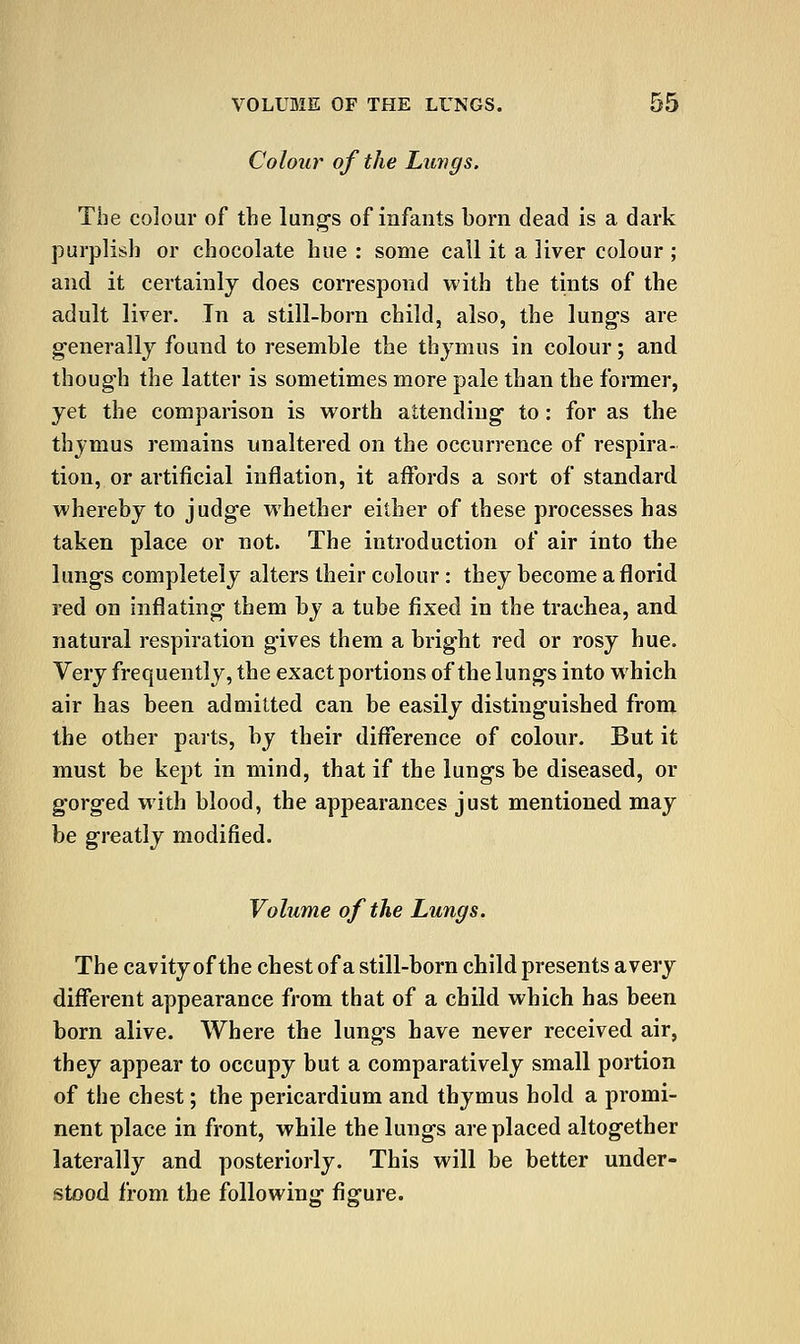 Colour of the Lungs. The colour of the lung's of infants born dead is a dark purplish or chocolate hue : some call it a liver colour ; and it certainly does correspond with the tints of the adult liver. In a still-born child, also, the lung's are generally found to resemble the thymus in colour; and though the latter is sometimes more pale than the former, yet the comparison is worth attending to: for as the thymus remains unaltered on the occurrence of respira- tion, or artificial inflation, it affords a sort of standard whereby to judge whether either of these processes has taken place or not. The introduction of air into the lungs completely alters their colour: they become a florid red on inflating them by a tube fixed in the trachea, and natural respiration gives them a bright red or rosy hue. Very frequently, the exact portions of the lungs into which air has been admitted can be easily distinguished from the other parts, by their difference of colour. But it must be kept in mind, that if the lungs be diseased, or gorged with blood, the appearances just mentioned may be greatly modified. Volume of the Lungs. The cavity of the chest of a still-born child presents avery different appearance from that of a child which has been born alive. Where the lungs have never received air, they appear to occupy but a comparatively small portion of the chest; the pericardium and thymus hold a promi- nent place in front, while the lungs are placed altogether laterally and posteriorly. This will be better under- stood from the following fisfure.