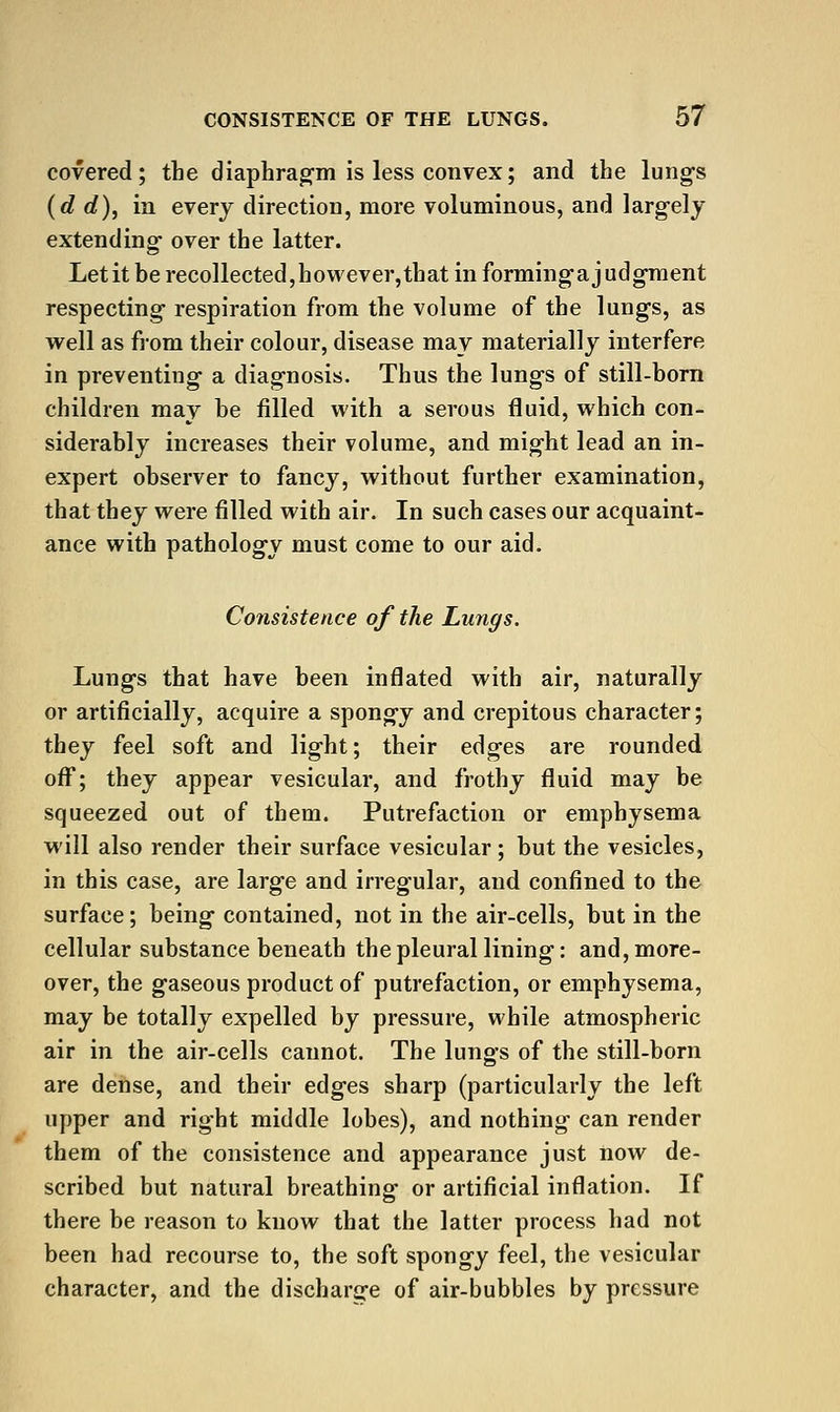 covered; the diaphrag-m is less convex; and the lungs {d rf), in every direction, more voluminous, and larg-ely extending over the latter. Letit be recollected,however,that in forming-a judgment respecting respiration from the volume of the lungs, as well as from their colour, disease may materially interfere in preventing a diagnosis. Thus the lungs of still-born children may be filled with a serous fluid, which con- siderably increases their volume, and might lead an in- expert observer to fancy, without further examination, that they were filled with air. In such cases our acquaint- ance with pathology must come to our aid. Consistence of the Lungs. Lungs that have been inflated with air, naturally or artificially, acquire a spongy and crepitous character; they feel soft and light; their edges are rounded off; they appear vesicular, and frothy fluid may be squeezed out of them. Putrefaction or emphysema will also render their surface vesicular ; but the vesicles, in this case, are large and irregular, and confined to the surface; being contained, not in the air-cells, but in the cellular substance beneath the pleural lining: and, more- over, the gaseous product of putrefaction, or emphysema, may be totally expelled by pressure, while atmospheric air in the air-cells cannot. The lungs of the still-born are dense, and their edges sharp (particularly the left upper and right middle lobes), and nothing can render them of the consistence and appearance just now de- scribed but natural breathing or artificial inflation. If there be reason to know that the latter process had not been had recourse to, the soft spongy feel, the vesicular character, and the discharge of air-bubbles by pressure