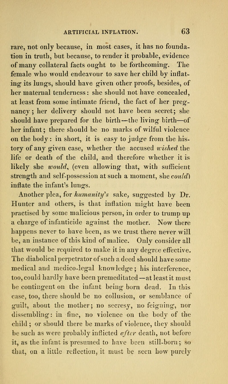 rare, not only because, in most cases, it has no founda- tion in truth, but because, to render it probable, evidence of many collateral facts ought to be forthcoming-. The female who would endeavour to save her child by inflat- ing its lungs, should have given other proofs, besides, of her maternal tenderness: she should not have concealed, at least from some intimate friend, the fact of her preg- nancy ; her delivery should not have been secret; she should have prepared for the birth—the living birth—of her infant; there should be no marks of wilful violence on the body: in short, it is easy to judge from the his- tory of any given case, whether the accused wisJied the life or death of the child, and therefore whether it is likely she would^ (even allowing that, with sufficient strength and self-possession at such a moment, she could) inflate the infant's lungs. Another plea, for humanity''s sake, suggested by Dr. Hunter and others, is that inflation might have been practised by some malicious person, in order to trump up a charge of infanticide against the mother. Now there happens never to have been, as we trust there never will be, an instance of this kind of malice. Only consider all that would be required to make it in any degree eflTective. The diabolical perpetrator of such a deed should have some medical and medico-legal knowledge; his interference, too, could hardly have been premeditated—at least it must be contingent on the infant being born dead. In this case, too, there should be no collusion, or semblance of g-uilt, about the mother; no secresy, no feig'ning, nor dissembling: in fine, no violence on the body of the child; or should there be marks of violence, they should be such as were probably inflicted after death, not before it, as the infant is presumed to liave been still-born; so thut, on a little reflection, it must be seen how purely